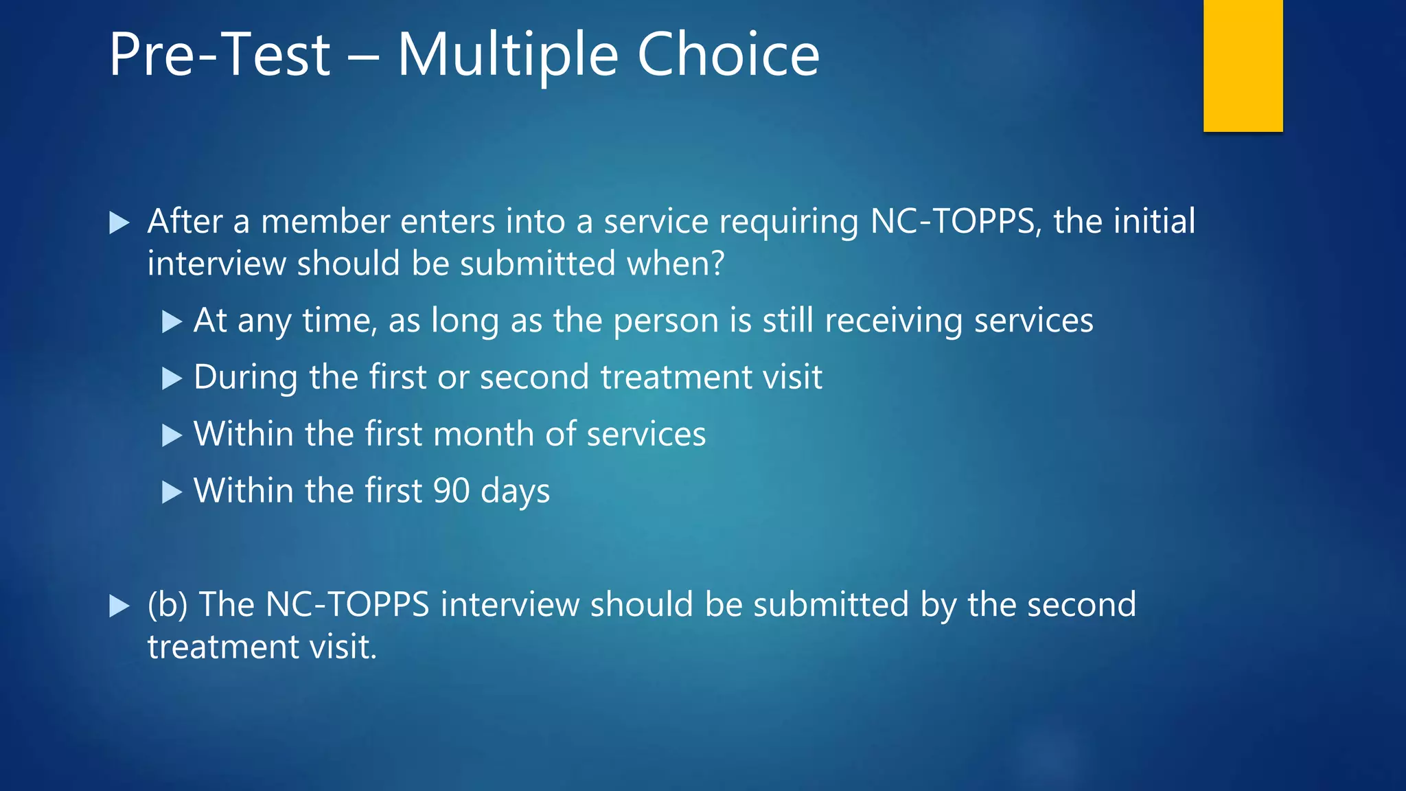 Pre-Test – Multiple Choice
 After a member enters into a service requiring NC-TOPPS, the initial
interview should be submitted when?
 At any time, as long as the person is still receiving services
 During the first or second treatment visit
 Within the first month of services
 Within the first 90 days
 (b) The NC-TOPPS interview should be submitted by the second
treatment visit.
 