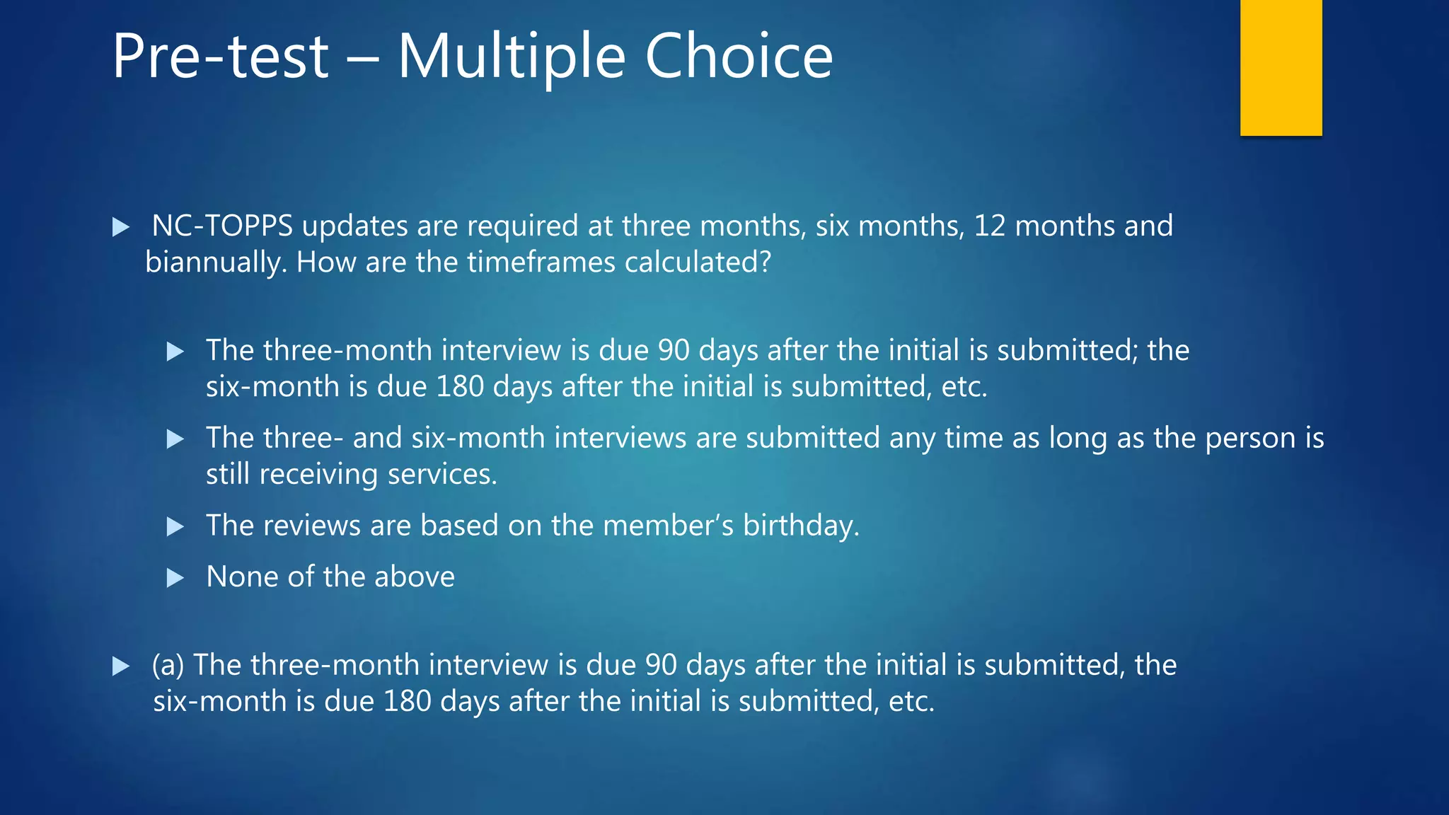 Pre-test – Multiple Choice
 NC-TOPPS updates are required at three months, six months, 12 months and
biannually. How are the timeframes calculated?
 The three-month interview is due 90 days after the initial is submitted; the
six-month is due 180 days after the initial is submitted, etc.
 The three- and six-month interviews are submitted any time as long as the person is
still receiving services.
 The reviews are based on the member’s birthday.
 None of the above
 (a) The three-month interview is due 90 days after the initial is submitted, the
six-month is due 180 days after the initial is submitted, etc.
 