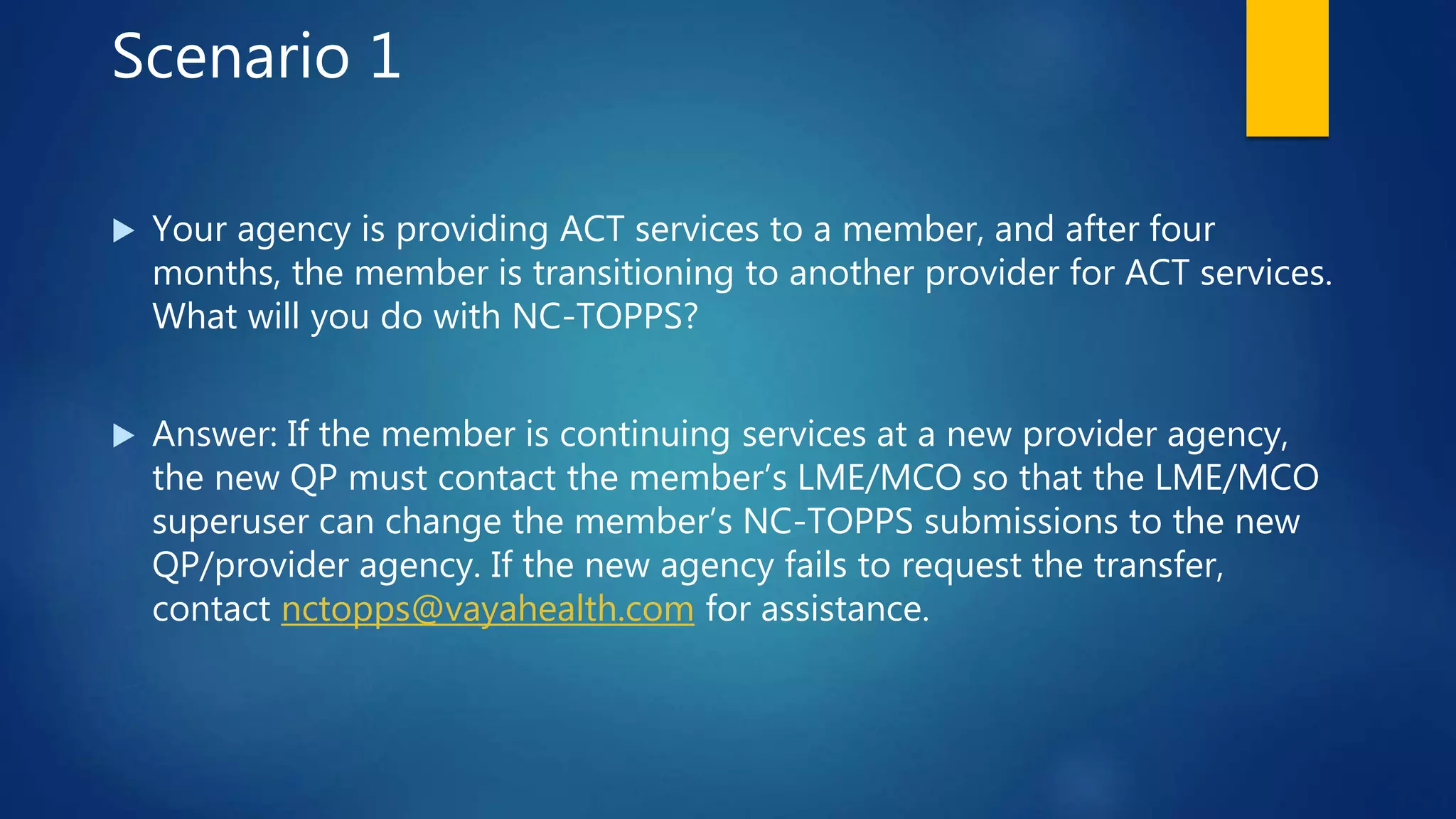 Scenario 1
 Your agency is providing ACT services to a member, and after four
months, the member is transitioning to another provider for ACT services.
What will you do with NC-TOPPS?
 Answer: If the member is continuing services at a new provider agency,
the new QP must contact the member’s LME/MCO so that the LME/MCO
superuser can change the member’s NC-TOPPS submissions to the new
QP/provider agency. If the new agency fails to request the transfer,
contact nctopps@vayahealth.com for assistance.
 