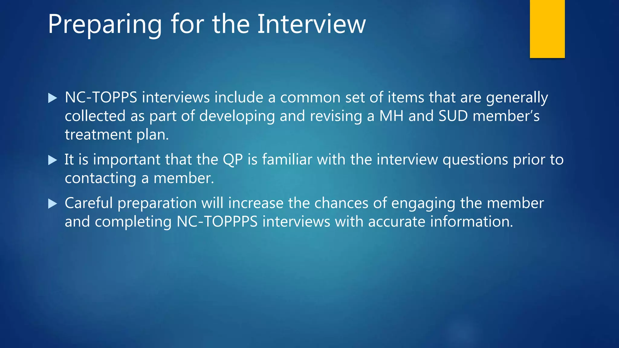 Preparing for the Interview
 NC-TOPPS interviews include a common set of items that are generally
collected as part of developing and revising a MH and SUD member’s
treatment plan.
 It is important that the QP is familiar with the interview questions prior to
contacting a member.
 Careful preparation will increase the chances of engaging the member
and completing NC-TOPPPS interviews with accurate information.
 