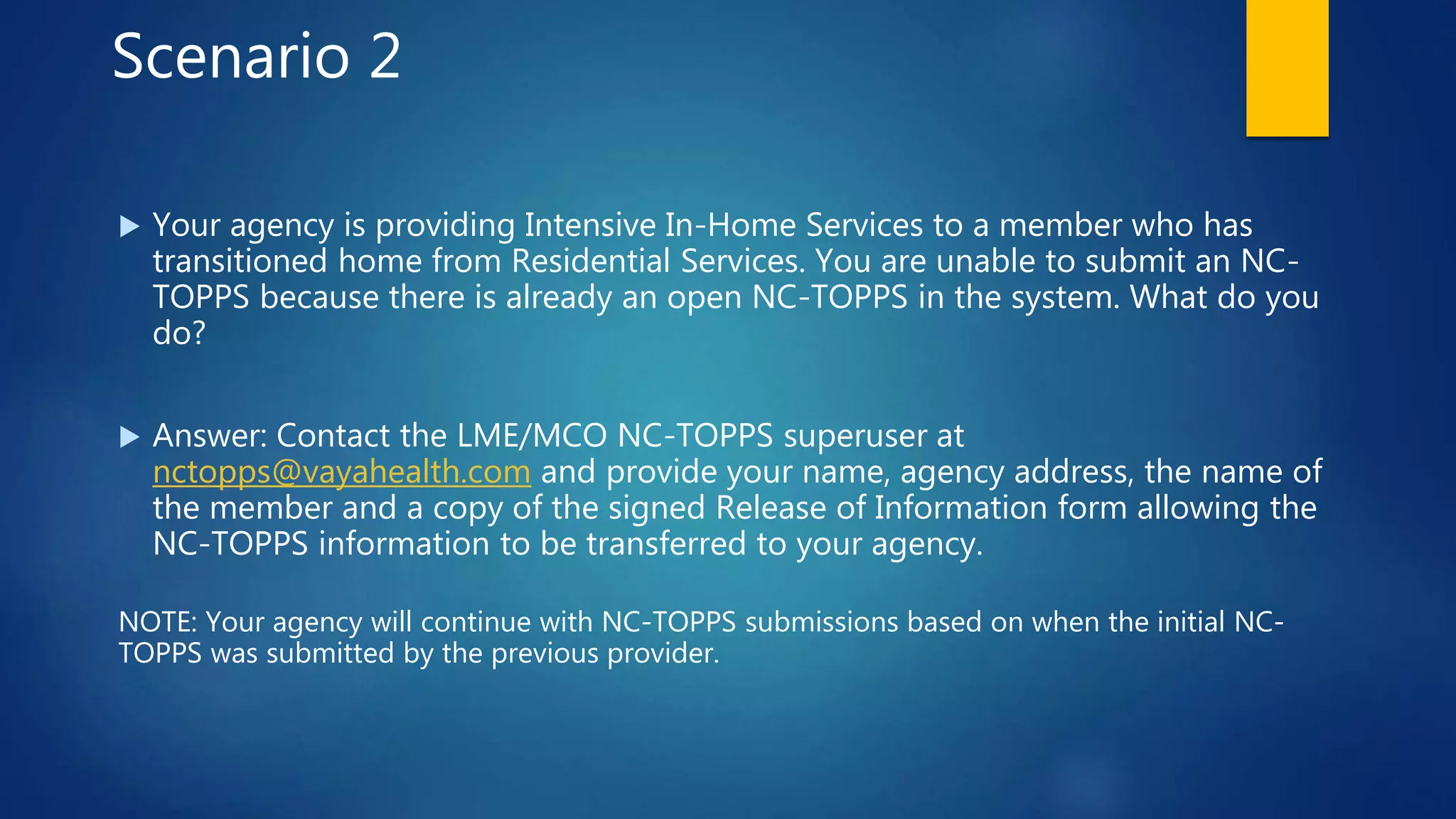 Scenario 2
 Your agency is providing Intensive In-Home Services to a member who has
transitioned home from Residential Services. You are unable to submit an NC-
TOPPS because there is already an open NC-TOPPS in the system. What do you
do?
 Answer: Contact the LME/MCO NC-TOPPS superuser at
nctopps@vayahealth.com and provide your name, agency address, the name of
the member and a copy of the signed Release of Information form allowing the
NC-TOPPS information to be transferred to your agency.
NOTE: Your agency will continue with NC-TOPPS submissions based on when the initial NC-
TOPPS was submitted by the previous provider.
 