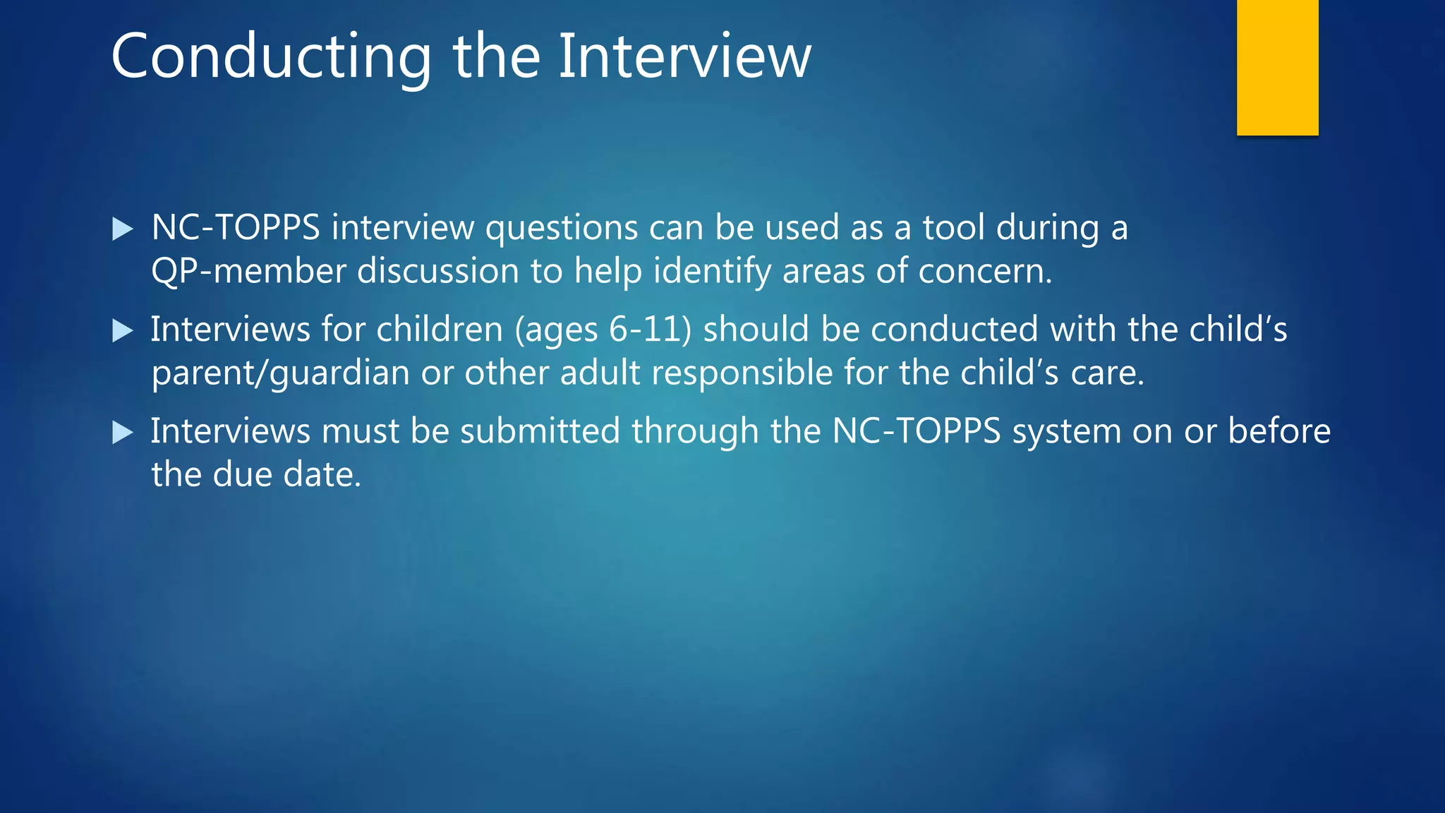 Conducting the Interview
 NC-TOPPS interview questions can be used as a tool during a
QP-member discussion to help identify areas of concern.
 Interviews for children (ages 6-11) should be conducted with the child’s
parent/guardian or other adult responsible for the child’s care.
 Interviews must be submitted through the NC-TOPPS system on or before
the due date.
 