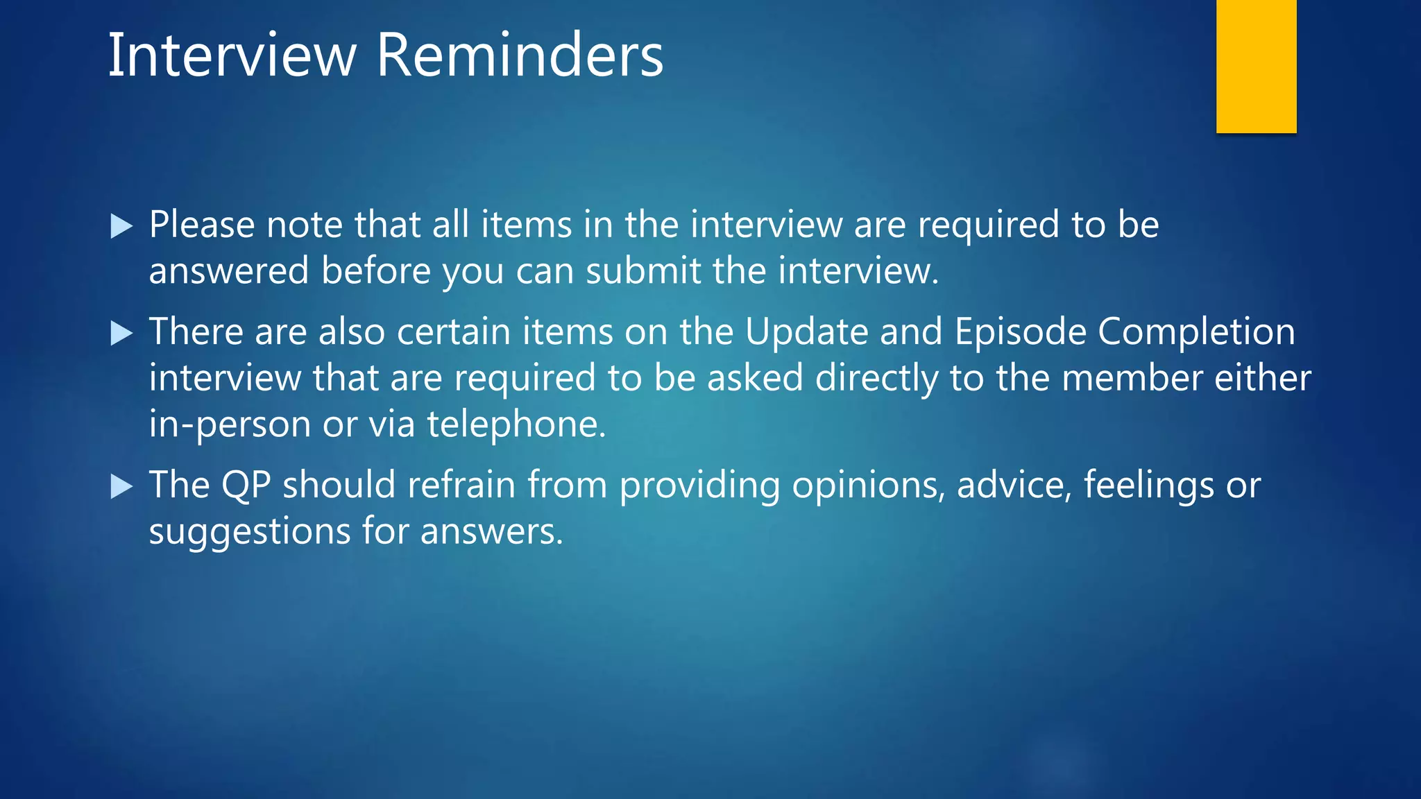 Interview Reminders
 Please note that all items in the interview are required to be
answered before you can submit the interview.
 There are also certain items on the Update and Episode Completion
interview that are required to be asked directly to the member either
in-person or via telephone.
 The QP should refrain from providing opinions, advice, feelings or
suggestions for answers.
 