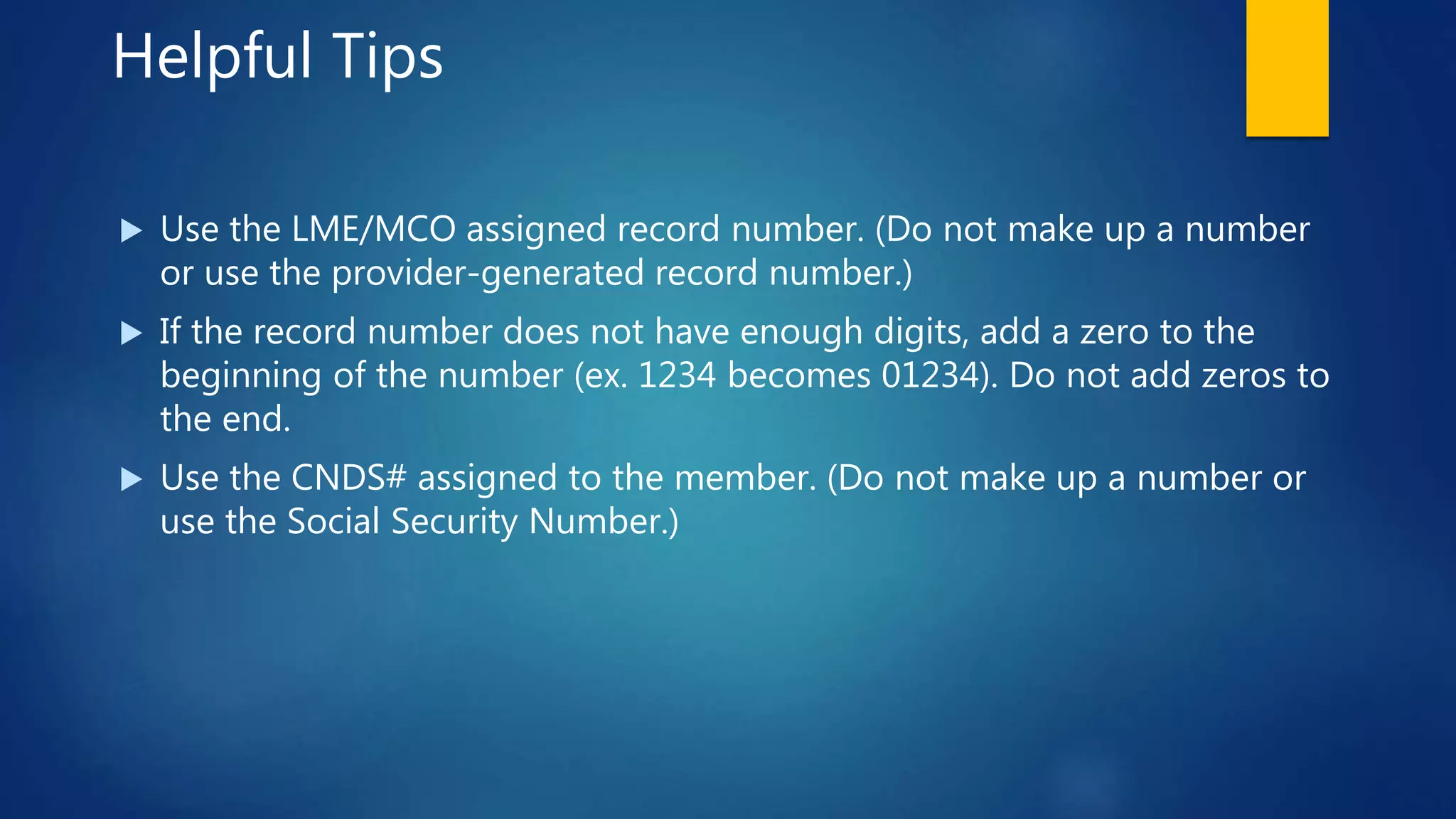 Helpful Tips
 Use the LME/MCO assigned record number. (Do not make up a number
or use the provider-generated record number.)
 If the record number does not have enough digits, add a zero to the
beginning of the number (ex. 1234 becomes 01234). Do not add zeros to
the end.
 Use the CNDS# assigned to the member. (Do not make up a number or
use the Social Security Number.)
 