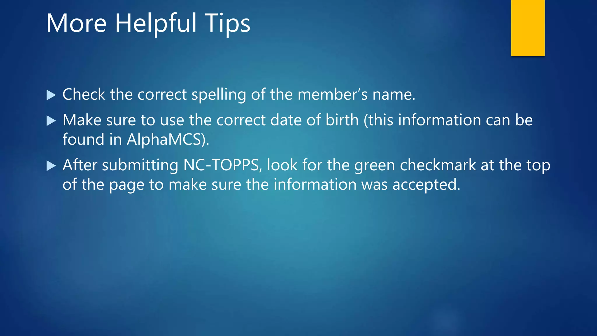 More Helpful Tips
 Check the correct spelling of the member’s name.
 Make sure to use the correct date of birth (this information can be
found in AlphaMCS).
 After submitting NC-TOPPS, look for the green checkmark at the top
of the page to make sure the information was accepted.
 