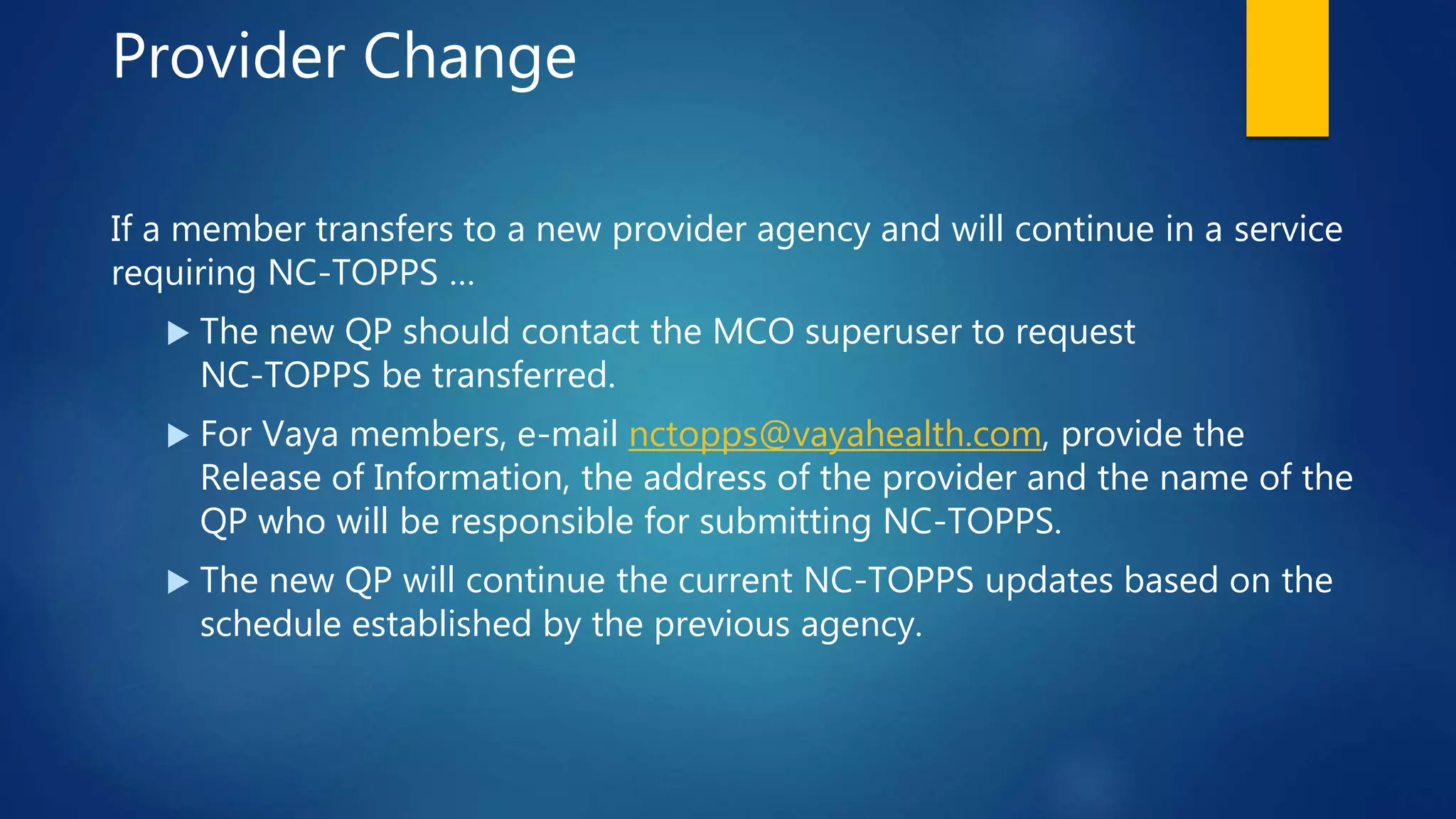 Provider Change
If a member transfers to a new provider agency and will continue in a service
requiring NC-TOPPS …
 The new QP should contact the MCO superuser to request
NC-TOPPS be transferred.
 For Vaya members, e-mail nctopps@vayahealth.com, provide the
Release of Information, the address of the provider and the name of the
QP who will be responsible for submitting NC-TOPPS.
 The new QP will continue the current NC-TOPPS updates based on the
schedule established by the previous agency.
 