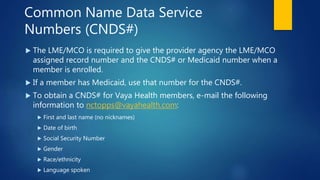 Common Name Data Service
Numbers (CNDS#)
 The LME/MCO is required to give the provider agency the LME/MCO
assigned record number and the CNDS# or Medicaid number when a
member is enrolled.
 If a member has Medicaid, use that number for the CNDS#.
 To obtain a CNDS# for Vaya Health members, e-mail the following
information to nctopps@vayahealth.com:
 First and last name (no nicknames)
 Date of birth
 Social Security Number
 Gender
 Race/ethnicity
 Language spoken
 