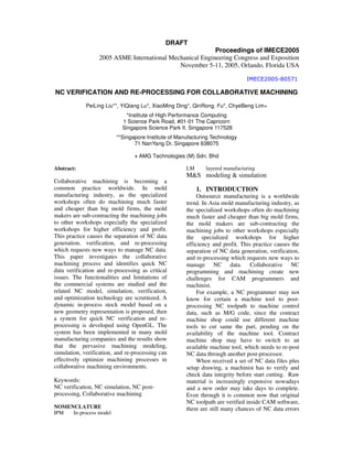 DRAFT
Proceedings of IMECE2005
2005 ASME International Mechanical Engineering Congress and Exposition
November 5-11, 2005, Orlando, Florida USA
NC VERIFICATION AND RE-PROCESSING FOR COLLABORATIVE MACHINING
PeiLing Liu**, YiQiang Lu*, XiaoMing Ding*, QinRong. Fu*, ChyeBeng Lim+
*Institute of High Performance Computing
1 Science Park Road, #01-01 The Capricorn
Singapore Science Park II, Singapore 117528
**Singapore Institute of Manufacturing Technology
71 NanYang Dr, Singapore 638075
+ AMG Technologies (M) Sdn. Bhd
Abstract:
Collaborative machining is becoming a
common practice worldwide. In mold
manufacturing industry, as the specialized
workshops often do machining much faster
and cheaper than big mold firms, the mold
makers are sub-contracting the machining jobs
to other workshops especially the specialized
workshops for higher efficiency and profit.
This practice causes the separation of NC data
generation, verification, and re-processing
which requests new ways to manage NC data.
This paper investigates the collaborative
machining process and identifies quick NC
data verification and re-processing as critical
issues. The functionalities and limitations of
the commercial systems are studied and the
related NC model, simulation, verification,
and optimization technology are scrutinzed. A
dynamic in-process stock model based on a
new geometry representation is proposed, then
a system for quick NC verification and re-
processing is developed using OpenGL. The
system has been implemented in many mold
manufacturing companies and the results show
that the pervasive machining modeling,
simulation, verification, and re-processing can
effectively optimize machining processes in
collaborative machining environments.
Keywords:
NC verification, NC simulation, NC post-
processing, Collaborative machining
NOMENCLATURE
IPM In-process model
LM layered manufacturing
M&S modeling & simulation
1. INTRODUCTION
Outsource manufacturing is a worldwide
trend. In Asia mold manufacturing industry, as
the specialized workshops often do machining
much faster and cheaper than big mold firms,
the mold makers are sub-contracting the
machining jobs to other workshops especially
the specialized workshops for higher
efficiency and profit. This practice causes the
separation of NC data generation, verification,
and re-processing which requests new ways to
manage NC data. Collaborative NC
programming and machining create new
challenges for CAM programmers and
machinist.
For example, a NC programmer may not
know for certain a machine tool to post-
processing NC toolpath to machine control
data, such as M/G code, since the contract
machine shop could use different machine
tools to cut same the part, pending on the
availability of the machine tool. Contract
machine shop may have to switch to an
available machine tool, which needs to re-post
NC data through another post-processor.
When received a set of NC data files plus
setup drawing, a machinist has to verify and
check data integrity before start cutting. Raw
material is increasingly expensive nowadays
and a new order may take days to complete.
Even through it is common now that original
NC toolpath are verified inside CAM software,
there are still many chances of NC data errors
 