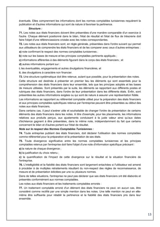 13
éventuels. Elles comprennent les informations dont les normes comptables tunisiennes requièrent la
publication et d'autres informations qui sont de nature à favoriser la pertinence.
Structure :
71. Les notes aux états financiers doivent être présentées d'une manière comparable d'un exercice à
l'autre. Chaque élément positionné dans le bilan, l'état de résultat et l'état de flux de trésorerie doit
faire l'objet d'une référenciassions croisée avec les notes correspondantes.
72. Les notes aux états financiers sont, en règle générale, présentées dans l'ordre suivant qui permet
aux utilisateurs de comprendre les états financiers et de les comparer avec ceux d’autres entreprises :
a) note confirmant le respect des normes comptables tunisiennes ;
b) note sur les bases de mesure et les principes comptables pertinents appliqués ;
c) informations afférentes à des éléments figurant dans le corps des états financiers ; et
d) autres informations portant sur :
i. les éventualités, engagements et autres divulgations financières, et
ii. des divulgations à caractère non financier.
73. Une structure systématique doit être retenue, autant que possible, pour la présentation des notes.
Cette structure est destinée à présenter en premier lieu les éléments qui sont essentiels pour la
compréhension des états financiers dans leur ensemble, tels que les principes adoptés et les bases
de mesure utilisées. Sont présentés par la suite, les éléments se rapportant aux différents postes et
rubriques des états financiers, dans l'ordre de leur présentation dans les différents états. Enfin, sont
présentées les autres informations exigées ou qui sont de nature à assurer une représentation fidèle.
Les informations se rapportant au référentiel comptable utilisé pour la préparation des états financiers
et aux principes comptables spécifiques retenus par l'entreprise peuvent être présentées au début des
notes aux états financiers.
Dans certains cas, il peut s'avérer utile et souhaitable de changer l'ordre de présentation de certains
éléments des états financiers dans les notes. A titre d'exemple, pour les placements, les informations
relatives aux produits perçus, aux ajustements conduisant à la juste valeur ainsi qu'aux dates
d'échéance gagnent à être présentées, dans la même note, indépendamment du fait que certains
concernent le bilan et d'autres portent sur l'état de résultat.
Note sur le respect des Normes Comptables Tunisiennes :
74. Toute entreprise publiant des états financiers, doit déclarer l'utilisation des normes comptables
comme référentiel pour la préparation et la présentation de ses états.
75. Toute divergence significative entre les normes comptables tunisiennes et les principes
comptables retenus par l'entreprise doit faire l'objet d'une note d'information spécifique précisant :
a) la nature de chaque divergence ;
b) la justification du choix retenu ;
c) la quantification de l'impact de cette divergence sur le résultat et la situation financière de
l'entreprise.
76. L'intelligibilité et la fiabilité des états financiers sont largement entachées si l'utilisateur est amené
à procéder à de multiples retraitements résultant du non-respect des règles de reconnaissance, de
mesure et de présentation édictées par une ou plusieurs normes.
Dans de telles situations, l'entreprise ne peut pas déclarer que ses états financiers ont été élaborés et
présentés conformément aux normes comptables.
Les notes aux états financiers et les traitements comptables erronés :
77. Un traitement comptable erroné d'un élément des états financiers ne peut, en aucun cas, être
considéré comme rectifié par une simple mention dans les notes. Une telle mention ne peut en elle-
même être suffisante pour rétablir la pertinence et la fiabilité des états financiers pris dans leur
ensemble.
 