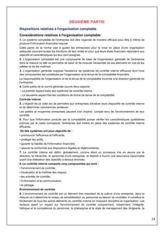 24
DEUXIÈME PARTIE
Dispositions relatives à l'organisation comptable
Considérations relatives à l'organisation comptable
1. Le système comptable de l'entreprise doit être organisé de manière efficace pour être à même de
produire l'information financière requise.
Cette partie de la norme vise à guider les entreprises pour la mise en place d'une organisation
adéquate couvrant toutes les fonctions de leur entité et pour que leurs états financiers répondent aux
objectifs et caractéristiques qui leur sont assignés.
2. L'organisation comptable est une composante de base de l'organisation générale de l'entreprise
dans la mesure où elle va permettre de saisir et de mesurer l'ensemble de ses éléments en vue de les
refléter et de les maîtriser.
3. L'organisation générale suppose l'existence de systèmes de contrôle interne efficaces dont l'une
des composantes est constituée par l'organisation et la tenue de la comptabilité financière.
La responsabilité de l'organisation et de la tenue de la comptabilité incombe à la direction générale de
l'entreprise.
4. Cette partie de la norme générale couvre deux aspects :
- Le premier aspect traite des systèmes de contrôle interne ;
- Le deuxième aspect fixe les conditions de forme de tenue de la comptabilité.
Contrôle interne
5. L'objectif de ce volet est de permettre aux entreprises d'évaluer leurs dispositifs de contrôle interne
et de déterminer comment les améliorer.
Les petites et moyennes entreprises peuvent s'en inspirer, compte tenu de l'environnement de leur
contrôle.
6. Pour que l'information produite par la comptabilité puisse vérifier les caractéristiques qualitatives
prévues par le cadre conceptuel, l'entreprise doit mettre en place des systèmes de contrôle interne
efficaces.
De tels systèmes ont pour objectifs de :
• promouvoir l'efficience et l'efficacité,
• protéger les actifs,
• garantir la fiabilité de l'information financière,
• assurer la conformité aux dispositions légales et réglementaires.
7. Le contrôle interne est défini, globalement, comme étant un processus mis en œuvre par la
direction, la hiérarchie, le personnel d'une entreprise, et destiné à fournir une assurance raisonnable
quant à la réalisation des objectifs ci-dessus énoncés.
8. Le contrôle interne comporte cinq composantes qui sont :
• l'environnement de contrôle,
• l'évaluation et la maîtrise des risques,
• les activités de contrôle,
• l'information et la communication,
• le pilotage.
Environnement de contrôle
9. L'environnement de contrôle est un élément très important de la culture d'une entreprise, dans la
mesure où il détermine le niveau de sensibilisation du personnel au besoin de contrôles. Il constitue le
fondement de tous les autres éléments du contrôle interne en imposant discipline et organisation. Les
facteurs ayant un impact sur l'environnement de contrôle comprennent, notamment, l'intégrité,
l'éthique et la compétence du personnel, la philosophie et le style de management des dirigeants, la
 