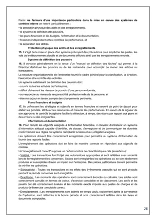 26
Parmi les facteurs d'une importance particulière dans la mise en œuvre des systèmes de
contrôle interne on retient particulièrement :
• la protection physique des actifs et des enregistrements,
• le système de définition des pouvoirs,
• les plans financiers et les budgets, l'information et la documentation,
• l'examen indépendant et les contrôles de performance, et
• la séparation des tâches.
Protection physique des actifs et des enregistrements
15. Il s'agit de la mise en place d'un système prévoyant des précautions pour empêcher les pertes, les
vols ou le détournement d'actifs et de documents officiels ainsi que les enregistrements erronés.
Système de définition des pouvoirs
16. Il consiste généralement en la tenue d'un "manuel de définition des tâches" qui permet à la
Direction d'attribuer les pouvoirs ou de les restreindre pour accomplir ou mener des actions ou
transactions.
La structure organisationnelle de l'entreprise fournit le cadre général pour la planification, la direction,
l'exécution et le contrôle des activités.
Un système satisfaisant de définition des pouvoirs doit :
• couvrir toutes les activités de l'entreprise,
• définir clairement les niveaux de pouvoir d'une personne donnée,
• correspondre au niveau de responsabilité professionnelle de la personne, et
• être mis à jour en tenant compte des changements pertinents.
Plans financiers et budgets
17. Ils définissent les stratégies et objectifs en termes financiers et servent de point de départ pour
établir les priorités, attribuer les ressources et mesurer les performances. En raison de la rigueur de
son approche, le contrôle budgétaire facilite la détection, à temps, des écarts par rapport aux plans et
des erreurs ou des irrégularités.
Informations et documentation
18. Pour remplir les objectifs assignés à l'information financière, il convient d'entretenir un système
d’information adéquat capable d'identifier, de classer, d'enregistrer et de communiquer les données
conformément aux règles du système comptable tunisien et aux obligations légales.
Les opérations doivent être correctement enregistrées pour permettre au système d'information de
fournir des rapports fiables.
L'enregistrement des opérations doit se faire de manière correcte en répondant aux objectifs de
contrôle.
Un "enregistrement correct" suppose un certain nombre de caractéristiques clés (assertions) :
• Validité : Les transactions font l'objet des autorisations appropriées et sont reflétées avec sincérité
lors de l'enregistrement les concernant. Seules sont enregistrées les opérations qui se sont réellement
produites et susceptibles d'avoir un impact sur l'entreprise. Des pièces justificatives doivent permettre
de vérifier les opérations.
• Exhaustivité : Toutes les transactions et les effets des événements associés qui se sont produits
pendant la période concernée sont enregistrés.
• Exactitude : Les montants des opérations sont correctement énoncés ou calculés. Les soldes sont
correctement cumulés en termes de valeur, d'exercice comptable et de classement. Les actifs et les
passifs ont été correctement évalués et les montants exacts imputés aux postes de charges et de
produits de l'exercice comptable correct.
• Enregistrement : Les enregistrements sont opérés en temps voulu, rapidement après la survenance
de l'opération, sont rattachés à la bonne période et sont correctement reflétés dans les livres et
documents comptables.
 