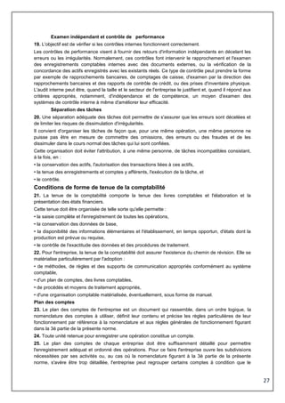 27
Examen indépendant et contrôle de performance
19. L'objectif est de vérifier si les contrôles internes fonctionnent correctement.
Les contrôles de performance visent à fournir des retours d'information indépendants en décelant les
erreurs ou les irrégularités. Normalement, ces contrôles font intervenir le rapprochement et l'examen
des enregistrements comptables internes avec des documents externes, ou la vérification de la
concordance des actifs enregistrés avec les existants réels. Ce type de contrôle peut prendre la forme
par exemple de rapprochements bancaires, de comptages de caisse, d'examen par la direction des
rapprochements bancaires et des rapports de contrôle de crédit, ou des prises d'inventaire physique.
L'audit interne peut être, quand la taille et le secteur de l'entreprise le justifient et, quand il répond aux
critères appropriés, notamment, d'indépendance et de compétence, un moyen d'examen des
systèmes de contrôle interne à même d'améliorer leur efficacité.
Séparation des tâches
20. Une séparation adéquate des tâches doit permettre de s'assurer que les erreurs sont décelées et
de limiter les risques de dissimulation d'irrégularités.
Il convient d'organiser les tâches de façon que, pour une même opération, une même personne ne
puisse pas être en mesure de commettre des omissions, des erreurs ou des fraudes et de les
dissimuler dans le cours normal des tâches qui lui sont confiées.
Cette organisation doit éviter l'attribution, à une même personne, de tâches incompatibles consistant,
à la fois, en :
• la conservation des actifs, l'autorisation des transactions liées à ces actifs,
• la tenue des enregistrements et comptes y afférents, l'exécution de la tâche, et
• le contrôle.
Conditions de forme de tenue de la comptabilité
21. La tenue de la comptabilité comporte la tenue des livres comptables et l'élaboration et la
présentation des états financiers.
Cette tenue doit être organisée de telle sorte qu'elle permette :
• la saisie complète et l'enregistrement de toutes les opérations,
• la conservation des données de base,
• la disponibilité des informations élémentaires et l'établissement, en temps opportun, d'états dont la
production est prévue ou requise,
• le contrôle de l'exactitude des données et des procédures de traitement.
22. Pour l'entreprise, la tenue de la comptabilité doit assurer l'existence du chemin de révision. Elle se
matérialise particulièrement par l'adoption :
• de méthodes, de règles et des supports de communication appropriés conformément au système
comptable,
• d'un plan de comptes, des livres comptables,
• de procédés et moyens de traitement appropriés,
• d'une organisation comptable matérialisée, éventuellement, sous forme de manuel.
Plan des comptes
23. Le plan des comptes de l'entreprise est un document qui rassemble, dans un ordre logique, la
nomenclature des comptes à utiliser, définit leur contenu et précise les règles particulières de leur
fonctionnement par référence à la nomenclature et aux règles générales de fonctionnement figurant
dans la 3è partie de la présente norme.
24. Toute unité retenue pour enregistrer une opération constitue un compte.
25. Le plan des comptes de chaque entreprise doit être suffisamment détaillé pour permettre
l'enregistrement adéquat et ordonné des opérations. Pour ce faire l'entreprise ouvre les subdivisions
nécessitées par ses activités ou, au cas où la nomenclature figurant à la 3è partie de la présente
norme, s'avère être trop détaillée, l'entreprise peut regrouper certains comptes à condition que le
 