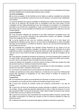 28
regroupement opéré ne soit pas fait pour procéder à des compensations non autorisées et qu'il puisse
permettre l'établissement normal des états financiers et leur contrôle.
Les livres comptables
26. Les livres comptables ont été identifiés par la loi relative au système comptable des entreprises
comme étant le journal général, le grand livre et le livre d'inventaire. La loi prévoit aussi, l'élaboration
d'une balance.
Un document identifiant les supports comptables et définissant leur contenu ainsi que les procédures
de saisie et de traitement des données dans la comptabilité et les liens entre pièces et livres
comptables doit être établi particulièrement pour les entreprises qui procèdent à la centralisation
mensuelle ou qui tiennent leur comptabilité au moyen de systèmes informatisés. Ce document peut
être contenu dans le manuel comptable de l'entreprise prévu au paragraphe 63 ci-dessous ou tenu de
manière séparée.
Le journal général
27. Toute transaction effectuée par l'entreprise et tout effet d'événement susceptible d'avoir des
répercussions sur sa situation financière et ses performances constitue une opération comptable
devant être enregistrée dans sa comptabilité.
28. Le journal général est tenu dans les conditions prescrites par la loi et dans lequel sont
enregistrées les opérations soit jour par jour, soit sous forme de récapitulations au moins mensuelles
des totaux de ces opérations, à condition de conserver, dans ce cas, tous documents permettant de
les reconstituer jour par jour.
29. Tout enregistrement comptable d'une opération précise l'indication de son origine et de son
imputation, le contenu de l'opération à laquelle il se rapporte, ainsi que les références de la pièce
justificative qui l'appui. L'enregistrement est opéré dans l'ordre de la date des opérations ou, si celle-ci
n'est pas connue, dans l'ordre de la date de pièces justificatives ou de celle de la réception de ces
pièces.
30. Toute opération comptable de l'entreprise est traduite par une écriture passée selon le système dit
en "partie double". Dans ce système, chaque opération génère une écriture qui affecte deux comptes,
au moins, dont l'un est débité et l'autre est crédité d'une somme identique.
Lorsqu'une opération est enregistrée, le total des sommes inscrites au débit des comptes et le total
des sommes inscrites au crédit des comptes doivent être égaux.
31. Les écritures comptables sont enregistrées sur le journal dans un ordre chronologique. Le journal
doit être tenu sans blanc ni altération d'aucune sorte.
32. Les écritures sont passées dans le journal opération par opération et jour par jour.
Toutefois, les opérations de même nature réalisées en un même lieu et au cours d'une même journée
peuvent être regroupées et enregistrées en une même écriture à condition de conserver les
justificatifs détaillés.
Le grand livre
33. Les enregistrements opérés au journal général sont reproduits ou reportés sur le grand livre.
Les opérations sont inscrites dans les comptes dont l'intitulé correspond à leur nature.
34. Le grand livre comporte les comptes ouverts par l'entreprise conformément à son plan de
comptes.
35. Le grand livre est formé de l'ensemble des comptes individuels et collectifs. Il permet le suivi de
ces comptes. Chaque compte fait apparaître distinctement le solde au début de l'exercice, le cumul
des mouvements "débit" et celui des mouvements "crédit" depuis le début de l'exercice (non compris
le solde initial), ainsi que son solde en fin de période.
36. Le grand livre doit pouvoir isoler distinctement les mouvements relatifs à l'exercice, exclusion faite
des soldes correspondant à la reprise des comptes du bilan de l'exercice précédent au début de
l'exercice en cours.
37. Le total des mouvements du journal doit être égal au total des mouvements du grand livre.
 