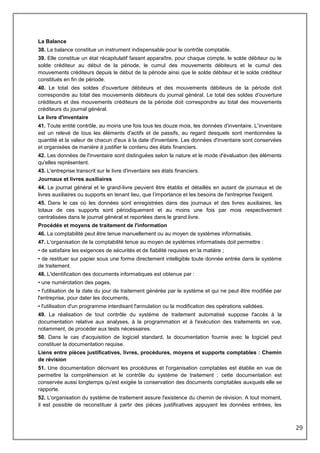 29
La Balance
38. La balance constitue un instrument indispensable pour le contrôle comptable.
39. Elle constitue un état récapitulatif faisant apparaître, pour chaque compte, le solde débiteur ou le
solde créditeur au début de la période, le cumul des mouvements débiteurs et le cumul des
mouvements créditeurs depuis le début de la période ainsi que le solde débiteur et le solde créditeur
constitués en fin de période.
40. Le total des soldes d'ouverture débiteurs et des mouvements débiteurs de la période doit
correspondre au total des mouvements débiteurs du journal général. Le total des soldes d'ouverture
créditeurs et des mouvements créditeurs de la période doit correspondre au total des mouvements
créditeurs du journal général.
Le livre d'inventaire
41. Toute entité contrôle, au moins une fois tous les douze mois, les données d'inventaire. L'inventaire
est un relevé de tous les éléments d'actifs et de passifs, au regard desquels sont mentionnées la
quantité et la valeur de chacun d'eux à la date d'inventaire. Les données d'inventaire sont conservées
et organisées de manière à justifier le contenu des états financiers.
42. Les données de l'inventaire sont distinguées selon la nature et le mode d'évaluation des éléments
qu'elles représentent.
43. L'entreprise transcrit sur le livre d'inventaire ses états financiers.
Journaux et livres auxiliaires
44. Le journal général et le grand-livre peuvent être établis et détaillés en autant de journaux et de
livres auxiliaires ou supports en tenant lieu, que l’importance et les besoins de l'entreprise l'exigent.
45. Dans le cas où les données sont enregistrées dans des journaux et des livres auxiliaires, les
totaux de ces supports sont périodiquement et au moins une fois par mois respectivement
centralisées dans le journal général et reportées dans le grand livre.
Procédés et moyens de traitement de l'information
46. La comptabilité peut être tenue manuellement ou au moyen de systèmes informatisés.
47. L'organisation de la comptabilité tenue au moyen de systèmes informatisés doit permettre :
• de satisfaire les exigences de sécurités et de fiabilité requises en la matière ;
• de restituer sur papier sous une forme directement intelligible toute donnée entrée dans le système
de traitement.
48. L'identification des documents informatiques est obtenue par :
• une numérotation des pages,
• l'utilisation de la date du jour de traitement générée par le système et qui ne peut être modifiée par
l'entreprise, pour dater les documents,
• l'utilisation d'un programme interdisant l'annulation ou la modification des opérations validées.
49. La réalisation de tout contrôle du système de traitement automatisé suppose l'accès à la
documentation relative aux analyses, à la programmation et à l'exécution des traitements en vue,
notamment, de procéder aux tests nécessaires.
50. Dans le cas d'acquisition de logiciel standard, la documentation fournie avec le logiciel peut
constituer la documentation requise.
Liens entre pièces justificatives, livres, procédures, moyens et supports comptables : Chemin
de révision
51. Une documentation décrivant les procédures et l'organisation comptables est établie en vue de
permettre la compréhension et le contrôle du système de traitement ; cette documentation est
conservée aussi longtemps qu'est exigée la conservation des documents comptables auxquels elle se
rapporte.
52. L'organisation du système de traitement assure l'existence du chemin de révision. A tout moment,
il est possible de reconstituer à partir des pièces justificatives appuyant les données entrées, les
 