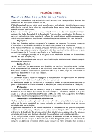 3
PREMIÈRE PARTIE
Dispositions relatives à la présentation des états financiers :
7. Les états financiers sont une représentation financière structurée des événements affectant une
entreprise et des transactions réalisées par elle.
L'objectif des états financiers est de fournir une information sur la situation financière, la performance
et les flux de trésorerie d'une entreprise, information utile à une gamme variée d'utilisateurs pour la
prise de décisions économiques.
8. Les considérations à prendre en compte pour l'élaboration et la présentation des états financiers
découlent du Cadre Conceptuel de la Comptabilité Financière. Les considérations développées ci-
après ont particulièrement pour objectifs de renforcer les caractéristiques qualitatives requises pour
que les informations publiées répondent au mieux aux besoins des utilisateurs des états financiers.
L'agrégation
9. Les états financiers sont l'aboutissement d'un processus de traitement d'une masse importante
d'informations et requièrent la nécessité de simplification, de synthèse et de structuration.
Cette masse d'informations est collectée, analysée, interprétée, mesurée, résumée et structurée au
travers d'une agrégation en montants et totaux présentés dans les états financiers. L'étendue de cette
agrégation dépendra de l'importance significative et de l'équilibre entre :
- les avantages procurés par la divulgation d'une information détaillée afin d'atteindre les
objectifs des états financiers, et ;
- les coûts supportés aussi bien pour élaborer et divulguer cette information détaillée que pour
utiliser une telle information.
La classification
10. La classification des éléments des états financiers par nature ou destination facilite l'analyse.
Cette analyse est encore améliorée si les informations financières sont groupées en composants
homogènes ayant des caractéristiques communes telles que le même degré de permanence ou
récurrence, de stabilité, de risque et de précision.
La structure
11. La dernière étape du processus d'agrégation et de classification est la présentation des différents
composants dans les états financiers et les notes correspondantes.
La prééminence donnée à la divulgation d'un poste devrait être en rapport avec la pertinence de ce
poste à l'évaluation de la situation financière, la performance et la conduite financière de l'entreprise.
L'articulation
12. Les états financiers sont en interrelation parce qu'ils reflètent différents aspects des mêmes
transactions ou des mêmes événements affectant l'entreprise. L'interrelation découle de la partie
double et du fait que les différents états financiers sont fondés sur les mêmes jugements et méthodes
de calcul pour les différents aspects des éléments qui les composent.
Les principes comptables généralement admis
13. Les principes comptables généralement admis englobent les concepts fondamentaux tels que
définis par le cadre conceptuel, les règles, méthodes et procédés énoncés dans les normes
comptables ainsi que la doctrine.
L'appréciation des résultats d'une période dépend de la compréhension des principes comptables
adoptés par une entreprise pour la prise en compte, la mesure et la présentation des transactions et
événements de la période. Ces principes doivent être sélectionnés, en s'appuyant sur les principes
comptables admis, de façon à aboutir à des états financiers fiables, pertinents et comparables.
14. La divulgation des principes comptables pertinents et essentiels adoptés par l'entreprise, des
changements de ces principes et des incidences de tels changements permet aux utilisateurs de
comparer ces politiques comptables utilisées aussi bien par une même entreprise d'un exercice à
 