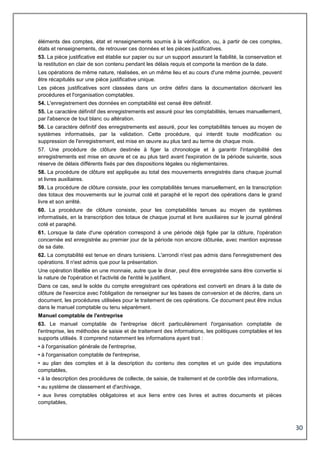 30
éléments des comptes, état et renseignements soumis à la vérification, ou, à partir de ces comptes,
états et renseignements, de retrouver ces données et les pièces justificatives.
53. La pièce justificative est établie sur papier ou sur un support assurant la fiabilité, la conservation et
la restitution en clair de son contenu pendant les délais requis et comporte la mention de la date.
Les opérations de même nature, réalisées, en un même lieu et au cours d'une même journée, peuvent
être récapitulés sur une pièce justificative unique.
Les pièces justificatives sont classées dans un ordre défini dans la documentation décrivant les
procédures et l'organisation comptables.
54. L'enregistrement des données en comptabilité est censé être définitif.
55. Le caractère définitif des enregistrements est assuré pour les comptabilités, tenues manuellement,
par l'absence de tout blanc ou altération.
56. Le caractère définitif des enregistrements est assuré, pour les comptabilités tenues au moyen de
systèmes informatisés, par la validation. Cette procédure, qui interdit toute modification ou
suppression de l'enregistrement, est mise en œuvre au plus tard au terme de chaque mois.
57. Une procédure de clôture destinée à figer la chronologie et à garantir l'intangibilité des
enregistrements est mise en œuvre et ce au plus tard avant l'expiration de la période suivante, sous
réserve de délais différents fixés par des dispositions légales ou réglementaires.
58. La procédure de clôture est appliquée au total des mouvements enregistrés dans chaque journal
et livres auxiliaires.
59. La procédure de clôture consiste, pour les comptabilités tenues manuellement, en la transcription
des totaux des mouvements sur le journal coté et paraphé et le report des opérations dans le grand
livre et son arrêté.
60. La procédure de clôture consiste, pour les comptabilités tenues au moyen de systèmes
informatisés, en la transcription des totaux de chaque journal et livre auxiliaires sur le journal général
coté et paraphé.
61. Lorsque la date d'une opération correspond à une période déjà figée par la clôture, l'opération
concernée est enregistrée au premier jour de la période non encore clôturée, avec mention expresse
de sa date.
62. La comptabilité est tenue en dinars tunisiens. L'arrondi n'est pas admis dans l'enregistrement des
opérations. Il n'est admis que pour la présentation.
Une opération libellée en une monnaie, autre que le dinar, peut être enregistrée sans être convertie si
la nature de l'opération et l'activité de l'entité le justifient.
Dans ce cas, seul le solde du compte enregistrant ces opérations est converti en dinars à la date de
clôture de l'exercice avec l'obligation de renseigner sur les bases de conversion et de décrire, dans un
document, les procédures utilisées pour le traitement de ces opérations. Ce document peut être inclus
dans le manuel comptable ou tenu séparément.
Manuel comptable de l'entreprise
63. Le manuel comptable de l'entreprise décrit particulièrement l'organisation comptable de
l'entreprise, les méthodes de saisie et de traitement des informations, les politiques comptables et les
supports utilisés. Il comprend notamment les informations ayant trait :
• à l'organisation générale de l'entreprise,
• à l'organisation comptable de l'entreprise,
• au plan des comptes et à la description du contenu des comptes et un guide des imputations
comptables,
• à la description des procédures de collecte, de saisie, de traitement et de contrôle des informations,
• au système de classement et d'archivage,
• aux livres comptables obligatoires et aux liens entre ces livres et autres documents et pièces
comptables,
 