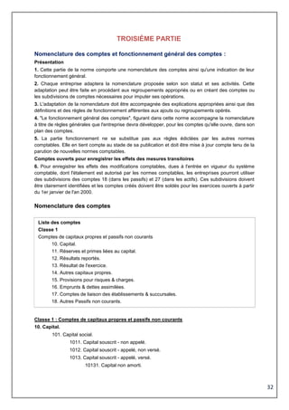 32
TROISIÈME PARTIE
Nomenclature des comptes et fonctionnement général des comptes :
Présentation
1. Cette partie de la norme comporte une nomenclature des comptes ainsi qu'une indication de leur
fonctionnement général.
2. Chaque entreprise adaptera la nomenclature proposée selon son statut et ses activités. Cette
adaptation peut être faite en procédant aux regroupements appropriés ou en créant des comptes ou
les subdivisions de comptes nécessaires pour imputer ses opérations.
3. L'adaptation de la nomenclature doit être accompagnée des explications appropriées ainsi que des
définitions et des règles de fonctionnement afférentes aux ajouts ou regroupements opérés.
4. "Le fonctionnement général des comptes", figurant dans cette norme accompagne la nomenclature
à titre de règles générales que l'entreprise devra développer, pour les comptes qu'elle ouvre, dans son
plan des comptes.
5. La partie fonctionnement ne se substitue pas aux règles édictées par les autres normes
comptables. Elle en tient compte au stade de sa publication et doit être mise à jour compte tenu de la
parution de nouvelles normes comptables.
Comptes ouverts pour enregistrer les effets des mesures transitoires
6. Pour enregistrer les effets des modifications comptables, dues à l'entrée en vigueur du système
comptable, dont l'étalement est autorisé par les normes comptables, les entreprises pourront utiliser
des subdivisions des comptes 18 (dans les passifs) et 27 (dans les actifs). Ces subdivisions doivent
être clairement identifiées et les comptes créés doivent être soldés pour les exercices ouverts à partir
du 1er janvier de l'an 2000.
Nomenclature des comptes
Liste des comptes
Classe 1
Comptes de capitaux propres et passifs non courants
10. Capital.
11. Réserves et primes liées au capital.
12. Résultats reportés.
13. Résultat de l'exercice.
14. Autres capitaux propres.
15. Provisions pour risques & charges.
16. Emprunts & dettes assimilées.
17. Comptes de liaison des établissements & succursales.
18. Autres Passifs non courants.
Classe 1 : Comptes de capitaux propres et passifs non courants
10. Capital.
101. Capital social.
1011. Capital souscrit - non appelé.
1012. Capital souscrit - appelé, non versé.
1013. Capital souscrit - appelé, versé.
10131. Capital non amorti.
 