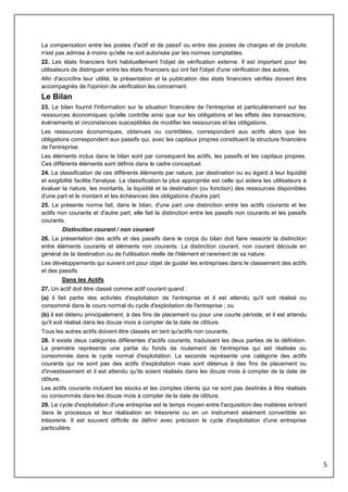 5
La compensation entre les postes d'actif et de passif ou entre des postes de charges et de produits
n'est pas admise à moins qu'elle ne soit autorisée par les normes comptables.
22. Les états financiers font habituellement l'objet de vérification externe. Il est important pour les
utilisateurs de distinguer entre les états financiers qui ont fait l'objet d'une vérification des autres.
Afin d'accroître leur utilité, la présentation et la publication des états financiers vérifiés doivent être
accompagnés de l'opinion de vérification les concernant.
Le Bilan
23. Le bilan fournit l'information sur la situation financière de l'entreprise et particulièrement sur les
ressources économiques qu'elle contrôle ainsi que sur les obligations et les effets des transactions,
événements et circonstances susceptibles de modifier les ressources et les obligations.
Les ressources économiques, obtenues ou contrôlées, correspondent aux actifs alors que les
obligations correspondent aux passifs qui, avec les capitaux propres constituent la structure financière
de l'entreprise.
Les éléments inclus dans le bilan sont par conséquent les actifs, les passifs et les capitaux propres.
Ces différents éléments sont définis dans le cadre conceptuel.
24. La classification de ces différents éléments par nature, par destination ou eu égard à leur liquidité
et exigibilité facilite l'analyse. La classification la plus appropriée est celle qui aidera les utilisateurs à
évaluer la nature, les montants, la liquidité et la destination (ou fonction) des ressources disponibles
d'une part et le montant et les échéances des obligations d'autre part.
25. La présente norme fait, dans le bilan, d'une part une distinction entre les actifs courants et les
actifs non courants et d'autre part, elle fait la distinction entre les passifs non courants et les passifs
courants.
Distinction courant / non courant
26. La présentation des actifs et des passifs dans le corps du bilan doit faire ressortir la distinction
entre éléments courants et éléments non courants. La distinction courant, non courant découle en
général de la destination ou de l'utilisation réelle de l'élément et rarement de sa nature.
Les développements qui suivent ont pour objet de guider les entreprises dans le classement des actifs
et des passifs.
Dans les Actifs
27. Un actif doit être classé comme actif courant quand :
(a) il fait partie des activités d'exploitation de l'entreprise et il est attendu qu'il soit réalisé ou
consommé dans le cours normal du cycle d'exploitation de l'entreprise ; ou
(b) il est détenu principalement, à des fins de placement ou pour une courte période, et il est attendu
qu'il soit réalisé dans les douze mois à compter de la date de clôture.
Tous les autres actifs doivent être classés en tant qu'actifs non courants.
28. Il existe deux catégories différentes d'actifs courants, traduisant les deux parties de la définition.
La première représente une partie du fonds de roulement de l'entreprise qui est réalisée ou
consommée dans le cycle normal d'exploitation. La seconde représente une catégorie des actifs
courants qui ne sont pas des actifs d'exploitation mais sont détenus à des fins de placement ou
d'investissement et il est attendu qu'ils soient réalisés dans les douze mois à compter de la date de
clôture.
Les actifs courants incluent les stocks et les comptes clients qui ne sont pas destinés à être réalisés
ou consommés dans les douze mois à compter de la date de clôture.
29. Le cycle d'exploitation d'une entreprise est le temps moyen entre l'acquisition des matières entrant
dans le processus et leur réalisation en trésorerie ou en un instrument aisément convertible en
trésorerie. Il est souvent difficile de définir avec précision le cycle d'exploitation d'une entreprise
particulière.
 