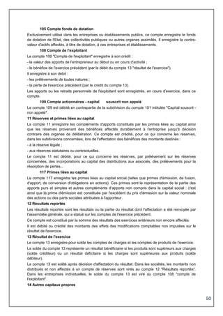 50
105 Compte fonds de dotation
Exclusivement utilisé dans les entreprises ou établissements publics, ce compte enregistre le fonds
de dotation de l'Etat, des collectivités publiques ou autres organes assimilés. Il enregistre la contre-
valeur d'actifs affectés, à titre de dotation, à ces entreprises et établissements.
108 Compte de l'exploitant
Le compte 108 "Compte de l'exploitant" enregistre à son crédit :
- la valeur des apports de l'entrepreneur au début ou en cours d'activité ;
- le bénéfice de l'exercice précédent (par le débit du compte 13 "résultat de l'exercice").
Il enregistre à son débit :
- les prélèvements de toutes natures ;
- la perte de l'exercice précédent (par le crédit du compte 13).
Les apports ou les retraits personnels de l'exploitant sont enregistrés, en cours d'exercice, dans ce
compte.
109 Compte actionnaires - capital souscrit non appelé
Le compte 109 est débité en contrepartie de la subdivision du compte 101 intitulée "Capital souscrit -
non appelé".
11 Réserves et primes liées au capital
Le compte 11 enregistre les compléments d'apports constitués par les primes liées au capital ainsi
que les réserves provenant des bénéfices affectés durablement à l'entreprise jusqu'à décision
contraire des organes de délibération. Ce compte est crédité, pour ce qui concerne les réserves,
dans les subdivisions concernées, lors de l'affectation des bénéfices des montants destinés :
- à la réserve légale ;
- aux réserves statutaires ou contractuelles.
Le compte 11 est débité, pour ce qui concerne les réserves, par prélèvement sur les réserves
concernées, des incorporations au capital des distributions aux associés, des prélèvements pour la
résorption de pertes...
117 Primes liées au capital
Le compte 117 enregistre les primes liées au capital social (telles que primes d'émission, de fusion,
d'apport, de conversion d'obligations en actions). Ces primes sont la représentation de la partie des
apports purs et simples et autres compléments d’apports non compris dans le capital social : c'est
ainsi que la prime d'émission est constituée par l'excédent du prix d'émission sur la valeur nominale
des actions ou des parts sociales attribuées à l'apporteur.
12 Résultats reportés
Les résultats reportés sont les résultats ou la partie du résultat dont l'affectation a été renvoyée par
l'assemblée générale, qui a statué sur les comptes de l'exercice précédent.
Ce compte est constitué par la somme des résultats des exercices antérieurs non encore affectés.
Il est débité ou crédité des montants des effets des modifications comptables non imputées sur le
résultat de l'exercice.
13 Résultat de l'exercice
Le compte 13 enregistre pour solde les comptes de charges et les comptes de produits de l'exercice.
Le solde du compte 13 représente un résultat bénéficiaire si les produits sont supérieurs aux charges
(solde créditeur) ou un résultat déficitaire si les charges sont supérieures aux produits (solde
débiteur).
Le compte 13 est soldé après décision d'affectation du résultat. Dans les sociétés, les montants non
distribués et non affectés à un compte de réserves sont virés au compte 12 "Résultats reportés".
Dans les entreprises individuelles, le solde du compte 13 est viré au compte 108 "compte de
l'exploitant".
14 Autres capitaux propres
 