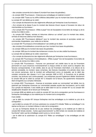 56
- des comptes concernés de la classe 6 (montant hors taxes récupérables) ;
- du compte 4096 "Fournisseurs - Créances pour emballages et matériel à rendre" ;
- du compte 4366 "Taxes sur le chiffre d'affaires déductibles" pour le montant des taxes récupérables.
Le compte 401 est débité par le crédit :
- d'un compte de trésorerie lors des règlements effectués par l'entreprise à ses fournisseurs ;
- d'un compte de la classe 6 pour le montant des factures d'avoir reçues à l'occasion de retour de
marchandises au fournisseur ;
- d'un compte 403 "Fournisseurs - Effets à payer" lors de l'acceptation d'une lettre de change ou de la
remise d'un billet à ordre ;
- du compte 609 "Rabais, remises et ristournes obtenus sur achats" pour le montant des rabais,
remises et ristournes obtenus hors factures ;
- du compte 409 "Fournisseurs débiteurs" pour le montant des avances et acomptes versés sur
commandes d'exploitation, pour solde de ce dernier.
Le compte 404 "Fournisseurs d'immobilisations" est crédité par le débit :
- des comptes d'immobilisations concernés pour leur montant hors taxes récupérables ;
- du compte 4366 pour le montant des taxes récupérables ;
- du compte 1685 pour le montant des échéances à moins d'un an des crédits fournisseurs.
Le compte 404 est débité par le crédit, notamment :
- d'un compte de trésorerie lors des règlements effectués par l'entreprise à ses fournisseurs ;
- du compte 405 "Fournisseurs d'immobilisations - Effets à payer" lors de l'acceptation d'une lettre de
change ou de remise d'un billet à ordre.
Le compte 408 "Fournisseurs - Factures non parvenues" est crédité dans le cas de l'inventaire
permanent en cours d'exercice momentanément à chaque entrée en stock avant la réception des
factures correspondantes. Il est crédité, dans le cas de l'inventaire intermittent, à la clôture de la
période comptable, du montant, taxes comprises, des factures imputables à la période close mais
non encore parvenues, dont le montant est suffisamment connu et évaluable, par le débit des
comptes concernés des classes 4 et 6 (par exemple 4368 et 607). A l'ouverture de la période
suivante, ces écritures sont contre-passées. Les entreprises peuvent également débiter directement
le compte 408 par le crédit du compte 401 à réception de la facture, les ajustements nécessaires
étant enregistrés aux comptes intéressés.
Le compte 4091 "Fournisseurs - Avances et acomptes versés sur commandes" est débité, lors du
paiement par l'entreprise d'avances sur commandes passées auprès des fournisseurs, par le crédit
d'un compte de trésorerie. Il est crédité par le débit selon le cas du compte 401 ou du compte 404
ix[ix][9] après réception de la facture par l'entreprise.
Le compte 4096 est débité par le crédit du compte 401 lors de la consignation par les fournisseurs à
l'entreprise d'emballages ou de matériel pour le montant de la consignation.
Il est crédité :
- par le débit du compte 401 lorsque l'entreprise rend les emballages ou le matériel au prix de la
consignation ;
- par le débit du compte 401 et d'une subdivision du compte 613 intitulée "Malis sur emballages" si la
reprise se fait pour un montant inférieur à celui de la consignation ;
- au cas où l'entreprise décide de ne pas restituer les emballages ou le matériel par le débit du
compte 602 Achats stockés - Autres approvisionnements" ou 606 Achats non stockés de matières et
fournitures" selon que les emballages soient suivis ou non en stock ;
- par le débit de la subdivision du compte 613 "Malis sur emballages" si les emballages ont été
perdus.
 