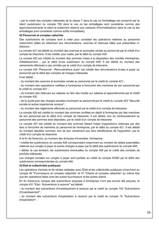 58
- par le crédit des comptes intéressés de la classe 7 dans le cas où l'emballage est conservé par le
client (subdivision du compte 706 dans le cas où les emballages sont considérés comme des
approvisionnements et selon le traitement réservé aux cessions d'immobilisations dans le cas où les
emballages sont considérés comme actifs immobilisés).
42 Personnel et comptes rattachés
Des subdivisions de comptes sont à créer pour constater les opérations relatives au personnel
notamment celles se rattachant aux rémunérations, avances et retenues telles que présentées ci-
dessous :
Le compte 421 est débité du montant des avances et acomptes versés au personnel par le crédit d'un
compte de trésorerie. Il est crédité, pour solde, par le débit du compte 425.
Le compte 422 est crédité du montant des sommes mises à la disposition des comités d'entreprise,
d'établissement..., par le débit d'une subdivision du compte 649. Il est débité du montant des
versements effectués à ces comités par le crédit d'un compte de trésorerie.
Le compte 425 "Personnel - Rémunérations dues" est crédité des rémunérations brutes à payer au
personnel par le débit des comptes de charges intéressés.
Il est débité :
- du montant des avances et acomptes versés au personnel par le crédit du compte 421 ;
- du montant des oppositions notifiées à l'entreprise à l'encontre des membres de son personnel par
le crédit du compte 427 ;
- du montant des retenues sur salaires au titre des impôts sur salaires et appointements par le crédit
du compte 432.
- de la quote-part des charges sociales incombant au personnel par le crédit du compte 453 "Sécurité
sociale et autres organismes sociaux" ;
- du montant des règlements effectués au personnel par le crédit d'un compte de trésorerie.
Le compte 426 est crédité du montant des sommes confiées en dépôt à l'entreprise par des membres
de son personnel par le débit d'un compte de trésorerie. Il est débité, lors du remboursement au
personnel des sommes ainsi déposées, par le crédit d'un compte de trésorerie.
Le compte 427 est crédité du montant des sommes faisant l'objet d'oppositions obtenues par des
tiers à l'encontre de membres du personnel de l'entreprise, par le débit du compte 421. Il est débité
du montant desdites sommes, lors de leur versement aux tiers bénéficiaires de l'opposition, par le
crédit d'un compte de trésorerie.
A la fin de l'exercice, au moment des écritures d'inventaire, l'entreprise :
• crédite les subdivisions du compte 428 correspondant notamment au montant de dettes potentielles
relatives aux congés à payer et autres charges à payer par le débit des subdivisions du compte 646 ;
• débite, le cas échéant, les subdivisions éventuelles du compte 428 par le crédit des comptes de
produits intéressés.
Les charges sociales sur congés à payer sont portées au crédit du compte 45382 par le débit des
subdivisions correspondantes du compte 646.
43 Etat et collectivités publiques
Les opérations d'achats et de ventes réalisées avec l'Etat et les collectivités publiques s'inscrivent au
compte 40 "Fournisseurs et comptes rattachés" et 41 "Clients et comptes rattachés" au même titre
que les opérations faites avec les autres fournisseurs et les autres clients.
En fin d'exercice, lorsque des subventions acquises à l'entreprise n'ont pas encore été perçues, le
compte 431 "Etat - Subventions à recevoir" est débité :
- du montant des subventions d'investissement à recevoir par le crédit du compte 145 "Subventions
d'investissement" ;
- du montant des subventions d'exploitation à recevoir par le crédit du compte 74 "Subventions
d'exploitation" ;
 