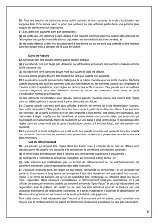 6
30. Pour les besoins de distinction entre actifs courants et non courants, le cycle d'exploitation est
supposé être d'une année sauf, si pour des secteurs ou des activités particuliers, une période plus
longue est clairement plus appropriée.
31. Les actifs non courants sont par conséquent :
(a) les actifs qui sont destinés à être utilisés d'une manière continue pour les besoins des activités de
l'entreprise tels que les immobilisations corporelles, les immobilisations incorporelles ; et
(b) les actifs détenus à des fins de placement à long terme ou qui ne sont pas destinés à être réalisés
dans les douze mois à compter de la date de clôture.
Dans les Passifs
32. Un passif doit être classé comme passif courant lorsque :
(a) il est attendu qu'il soit réglé par utilisation de la trésorerie provenant des éléments classés comme
actifs courants ; ou
(b) qu'il doit être payé dans les douze mois qui suivent la date de clôture.
Tous les autres passifs doivent être classés en tant que passifs non courants.
33. Les passifs courants peuvent être distingués de la même manière que les actifs courants. Certains
passifs courants, tels que les sommes dues aux fournisseurs ou les sommes à payer aux employés et
d'autres coûts d'exploitation, sont réglés en dehors des actifs courants. Ces passifs sont considérés
comme obligations pour des éléments formant le fonds de roulement utilisé dans le cycle
d'exploitation normal de l'entreprise.
De tels éléments d'exploitation sont classés comme passifs courants même s'ils doivent être réglés
dans un délai supérieur à douze mois à partir de la date de clôture.
34. D'autres passifs courants sont plus difficiles à définir, en termes de cycle d'exploitation courant,
bien qu'ils nécessitent d'être payés dans les douze mois à partir de la date de clôture. Il en est ainsi
par exemple, de la partie à moins d'un an des emprunts à long terme, des découverts bancaires, des
dividendes à régler, impôts sur les bénéfices, et autres dettes non commerciales. Les emprunts qui
fournissent le financement du fonds de roulement sur une base à long terme et qui ne doivent pas être
réglés dans les douze mois (ou le cycle d'exploitation courant, s'il est plus long), sont des passifs non
courants.
35. Le montant de toute obligation qui a été exclu des passifs courants est présenté dans les passifs
non courants. Les informations justifiant cette présentation doivent être présentées dans les notes aux
états financiers.
Cas du refinancement
36. Les passifs qui doivent être réglés dans les douze mois à compter de la date de clôture sont
classés parmi les passifs non courants s'ils remplissent le conditions cumulatives suivantes :
(a) le terme initial de l'obligation était à l'origine pour une période supérieure à douze mois ;
(b) l'entreprise a l'intention de refinancer l'obligation sur une base à long terme ; et
(c) cette intention est matérialisée par un accord de refinancement ou de rééchelonnement de
paiement intervenant avant l'approbation des états financiers.
37. Plusieurs emprunts sont, en raison de leur nature, refinancés ou renouvelés ; Si un tel passif fait
partie du financement à long terme de l'entreprise, il doit être classé en tant que passif non courant,
même si la forme de l'accord est qu'un tel passif doit être remboursé ou refinancé dans les douze
mois. Cependant, dans plusieurs circonstances, le refinancement n'est pas automatique, et il est
difficile de distinguer entre les passifs qui seraient refinancés "Ipso-Facto" et ceux qui nécessitent une
négociation avec le prêteur. Un passif qui ne peut pas être refinancé pourrait se traduire par une
utilisation significative de ressources courantes, et il serait inapproprié d'autoriser la classification en
éléments à long terme, en se basant sur la seule probabilité ou le jugement.
Pour cette raison, il est nécessaire que l'accord de financement soit en place, ce qui constitue une
preuve que le remboursement du passif en dehors des ressources existantes ne sera pas nécessaire.
 