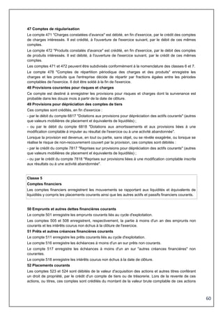 60
47 Comptes de régularisation
Le compte 471 "Charges constatées d'avance" est débité, en fin d'exercice, par le crédit des comptes
de charges intéressés. Il est crédité, à l'ouverture de l'exercice suivant, par le débit de ces mêmes
comptes.
Le compte 472 "Produits constatés d'avance" est crédité, en fin d'exercice, par le débit des comptes
de produits intéressés. Il est débité, à l'ouverture de l'exercice suivant, par le crédit de ces mêmes
comptes.
Les comptes 471 et 472 peuvent être subdivisés conformément à la nomenclature des classes 6 et 7.
Le compte 478 "Comptes de répartition périodique des charges et des produits" enregistre les
charges et les produits que l'entreprise décide de répartir par fractions égales entre les périodes
comptables de l'exercice. Il doit être soldé à la fin de l'exercice.
48 Provisions courantes pour risques et charges
Ce compte est destiné à enregistrer les provisions pour risques et charges dont la survenance est
probable dans les douze mois à partir de la date de clôture.
49 Provisions pour dépréciation des comptes de tiers
Ces comptes sont crédités, en fin d'exercice :
- par le débit du compte 6817 "Dotations aux provisions pour dépréciation des actifs courants" (autres
que valeurs mobilières de placement et équivalents de liquidités) ;
- ou par le débit du compte 6818 "Dotations aux amortissements et aux provisions liées à une
modification comptable à imputer au résultat de l'exercice ou à une activité abandonnée".
Lorsque la provision est devenue, en tout ou partie, sans objet, ou se révèle exagérée, ou lorsque se
réalise le risque de non-recouvrement couvert par la provision, ces comptes sont débités :
- par le crédit du compte 7817 "Reprises sur provisions pour dépréciation des actifs courants" (autres
que valeurs mobilières de placement et équivalents de liquidités) ;
- ou par le crédit du compte 7818 "Reprises sur provisions liées à une modification comptable inscrite
aux résultats ou à une activité abandonnée".
Classe 5
Comptes financiers
Les comptes financiers enregistrent les mouvements se rapportant aux liquidités et équivalents de
liquidités y compris les placements courants ainsi que les autres actifs et passifs financiers courants.
50 Emprunts et autres dettes financières courants
Le compte 501 enregistre les emprunts courants liés au cycle d'exploitation.
Les comptes 505 et 508 enregistrent, respectivement, la partie à moins d'un an des emprunts non
courants et les intérêts courus non échus à la clôture de l'exercice.
51 Prêts et autres créances financières courants
Le compte 511 enregistre les prêts courants liés au cycle d'exploitation.
Le compte 516 enregistre les échéances à moins d'un an sur prêts non courants.
Le compte 517 enregistre les échéances à moins d'un an sur "autres créances financières" non
courantes.
Le compte 518 enregistre les intérêts courus non échus à la date de clôture.
52 Placements courants
Les comptes 523 et 524 sont débités de la valeur d'acquisition des actions et autres titres conférant
un droit de propriété, par le crédit d'un compte de tiers ou de trésorerie. Lors de la revente de ces
actions, ou titres, ces comptes sont crédités du montant de la valeur brute comptable de ces actions
 