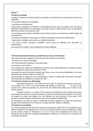 65
Classe 7
Comptes de produits
La classe 7 groupe les comptes destinés à enregistrer, dans l'exercice, les produits par nature qui se
rapportent :
- aux activités ordinaires de l'entreprise ;
- aux éléments extraordinaires.
L'organisation comptable de l'entreprise, et particulièrement son plan de comptes et les instructions
afférentes à l'élaboration et la présentation des états financiers, doivent prévoir, pour les activités et
éléments ordinaires une distinction entre :
- les produits qui doivent être considérés comme revenus et pris en compte dans la détermination de
la marge brute,
- les produits considérés comme gains sur éléments et activités connexes ou périphériques,
- les produits considérés comme gains sur activités financières,
- les autres produits ordinaires considérés comme gains sur éléments non récurrents ou
exceptionnels.
Les produits de la classe 7 sont enregistrés hors taxes collectées.
70 Ventes de produits fabriqués, prestations de services, marchandises
Des subdivisions des comptes de ventes peuvent être ouvertes pour identifier :
- les ventes en Tunisie et à l'étranger,
- les ventes faites par l'entreprise à des parties liées,
- les cessions à prix coûtant.
Les montants des ventes, des prestations de services, des produits afférents aux activités annexes
sont enregistrés au crédit des comptes 701 à 708.
Les rabais, remises et ristournes accordés hors facture ou qui ne sont pas rattachables à une vente
déterminée sont portés au débit du compte 709.
Les escomptes de règlement sont comptabilisés au débit du compte 654 "Escomptes accordés",
même lorsqu'ils sont déduits sur la facture de vente.
71 Production stockée (ou déstockage)
Traitement de référence : Les stocks sont tenus selon la méthode de l'inventaire permanent.
Les comptes 7133, 7134 et 7135 sont crédités des entrées en stocks des en-cours et des
produits par le débit des comptes 33, 34 et 35. Ils sont débités des sorties, par le crédit de ces
mêmes comptes.
Traitement autorisé : Le compte 713 est réservé à l'enregistrement des variations des stocks
des produits finis et des en-cours de production (y compris la production des services). Les comptes
de variation de stocks sont débités, pour les éléments qui les concernent, de la valeur de la
production stockée initiale et crédités de la valeur de la production stockée finale.
En conséquence, le solde du compte 71 représente la variation globale de la valeur de la production
stockée entre le début et la fin de l'exercice. Ce solde peut être créditeur ou débiteur.
72 Production immobilisée
Ce compte enregistre le coût des travaux faits par l'entreprise pour elle-même. Il est crédité soit par le
débit du compte 23 "Immobilisations en cours" du coût réel de production des immobilisations créées
par les moyens propres de l'entreprise, au fur et à mesure de la progression des travaux, soit
directement par le débit des comptes d'immobilisations intéressés si le transit par le compte 23 ne
s'avère pas nécessaire.
 