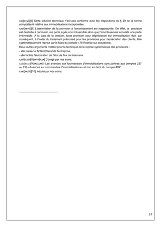 67
xxv[xxvii][6] Cette solution technique n'est pas conforme avec les dispositions du § 29 de la norme
comptable 6 relative aux immobilisations incorporelles.
xxvi[xxviii][7] L'assimilation de la provision à l'amortissement est inappropriée. En effet, la provision
est destinée à constater une perte jugée non irréversible alors que l'amortissement constate une perte
irréversible. A la date de la cession, toute provision pour dépréciation sur immobilisation doit, par
conséquent, à l'instar du traitement préconisé pour les provisions pour dépréciation des clients, être
systématiquement reprise par le biais du compte «78 Reprise sur provisions».
Deux autres arguments militent pour la technique de la reprise systématique des provisions :
- elle préserve l'intérêt fiscal de l'entreprise,
- elle facilite l'élaboration de l'état de flux de trésorerie.
xxvii[xxix][8]xxviii[xxx] Corrigé par nos soins.
xxix[xxxi][9]xxx[xxxii] Les avances aux fournisseurs d'immobilisations sont portées aux comptes 237
ou 238 «Avances sur commandes d'immobilisations» et non au débit du compte 4091.
xxxi[xxxiii][10] Ajouté par nos soins.
 