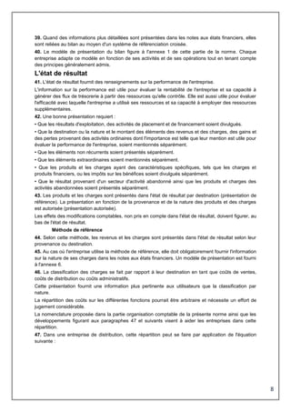 8
39. Quand des informations plus détaillées sont présentées dans les notes aux états financiers, elles
sont reliées au bilan au moyen d'un système de référenciation croisée.
40. Le modèle de présentation du bilan figure à l'annexe 1 de cette partie de la norme. Chaque
entreprise adapte ce modèle en fonction de ses activités et de ses opérations tout en tenant compte
des principes généralement admis.
L'état de résultat
41. L'état de résultat fournit des renseignements sur la performance de l'entreprise.
L'information sur la performance est utile pour évaluer la rentabilité de l'entreprise et sa capacité à
générer des flux de trésorerie à partir des ressources qu'elle contrôle. Elle est aussi utile pour évaluer
l'efficacité avec laquelle l'entreprise a utilisé ses ressources et sa capacité à employer des ressources
supplémentaires.
42. Une bonne présentation requiert :
• Que les résultats d'exploitation, des activités de placement et de financement soient divulgués.
• Que la destination ou la nature et le montant des éléments des revenus et des charges, des gains et
des pertes provenant des activités ordinaires dont l'importance est telle que leur mention est utile pour
évaluer la performance de l'entreprise, soient mentionnés séparément.
• Que les éléments non récurrents soient présentés séparément.
• Que les éléments extraordinaires soient mentionnés séparément.
• Que les produits et les charges ayant des caractéristiques spécifiques, tels que les charges et
produits financiers, ou les impôts sur les bénéfices soient divulgués séparément.
• Que le résultat provenant d'un secteur d'activité abandonné ainsi que les produits et charges des
activités abandonnées soient présentés séparément.
43. Les produits et les charges sont présentés dans l'état de résultat par destination (présentation de
référence). La présentation en fonction de la provenance et de la nature des produits et des charges
est autorisée (présentation autorisée).
Les effets des modifications comptables, non pris en compte dans l'état de résultat, doivent figurer, au
bas de l'état de résultat.
Méthode de référence
44. Selon cette méthode, les revenus et les charges sont présentés dans l'état de résultat selon leur
provenance ou destination.
45. Au cas où l'entreprise utilise la méthode de référence, elle doit obligatoirement fournir l'information
sur la nature de ses charges dans les notes aux états financiers. Un modèle de présentation est fourni
à l'annexe 6.
46. La classification des charges se fait par rapport à leur destination en tant que coûts de ventes,
coûts de distribution ou coûts administratifs.
Cette présentation fournit une information plus pertinente aux utilisateurs que la classification par
nature.
La répartition des coûts sur les différentes fonctions pourrait être arbitraire et nécessite un effort de
jugement considérable.
La nomenclature proposée dans la partie organisation comptable de la présente norme ainsi que les
développements figurant aux paragraphes 47 et suivants visent à aider les entreprises dans cette
répartition.
47. Dans une entreprise de distribution, cette répartition peut se faire par application de l'équation
suivante :
 