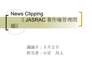 News Clipping   《 JASRAC 著作権管理問題》 議論日：５月２日 担当者：小宮　昌人 