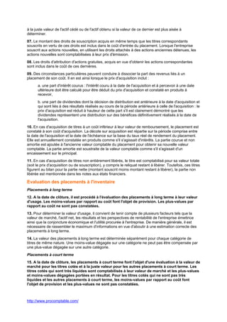 http://www.procomptable.com/
à la juste valeur de l'actif cédé ou de l'actif obtenu si la valeur de ce dernier est plus aisée à
déterminer.
07. Le montant des droits de souscription acquis en même temps que les titres correspondants
souscrits en vertu de ces droits est inclus dans le coût d'entrée du placement. Lorsque l'entreprise
souscrit aux actions nouvelles, en utilisant les droits attachés à des actions anciennes détenues, les
actions nouvelles sont comptabilisées à leur prix d'émission.
08. Les droits d'attribution d'actions gratuites, acquis en vue d'obtenir les actions correspondantes
sont inclus dans le coût de ces dernières.
09. Des circonstances particulières peuvent conduire à dissocier la part des revenus liés à un
placement de son coût. Il en est ainsi lorsque le prix d'acquisition inclut :
a. une part d'intérêt courus : l'intérêt couru à la date de l'acquisition et à percevoir à une date
ultérieure doit être calculé pour être déduit du prix d'acquisition et constaté en produits à
recevoir,
b. une part de dividendes dont la décision de distribution est antérieure à la date d'acquisition et
qui sont liés à des résultats réalisés au cours de la période antérieure à celle de l'acquisition : le
prix d'acquisition est réduit à hauteur de cette part s'il est clairement démontré que les
dividendes représentent une distribution sur des bénéfices définitivement réalisés à la date de
l'acquisition.
10. En cas d'acquisition de titres à un coût inférieur à leur valeur de remboursement, le placement est
constaté à son coût d'acquisition. La décote sur acquisition est répartie sur la période comprise entre
la date de l'acquisition et la date de l'échéance sur la base du taux réel de rendement du placement.
Elle est annuellement constatée en produits comme s'il s'agissait d'intérêts. La partie courue et non
amortie est ajoutée à l'ancienne valeur comptable du placement pour obtenir sa nouvelle valeur
comptable. La partie amortie est soustraite de la valeur comptable comme s'il s'agissait d'un
encaissement sur le principal.
11. En cas d'acquisition de titres non entièrement libérés, le titre est comptabilisé pour sa valeur totale
(soit le prix d'acquisition ou de souscription), y compris le reliquat restant à libérer. Toutefois, ces titres
figurent au bilan pour la partie nette (montant souscrit moins montant restant à libérer), la partie non
libérée est mentionnée dans les notes aux états financiers.
Evaluation des placements à l'inventaire
Placements à long terme
12. A la date de clôture, il est procédé à l'évaluation des placements à long terme à leur valeur
d'usage. Les moins-values par rapport au coût font l'objet de provision. Les plus-values par
rapport au coût ne sont pas constatées.
13. Pour déterminer la valeur d'usage, il convient de tenir compte de plusieurs facteurs tels que la
valeur de marché, l'actif net, les résultats et les perspectives de rentabilité de l'entreprise émettrice
ainsi que la conjoncture économique et l'utilité procurée à l'entreprise. De manière générale, il est
nécessaire de rassembler le maximum d'informations en vue d'aboutir à une estimation correcte des
placements à long terme.
14. La valeur des placements à long terme est déterminée séparément pour chaque catégorie de
titres de même nature. Une moins-value dégagée sur une catégorie ne peut pas être compensée par
une plus-value dégagée sur une autre catégorie.
Placements à court terme
15. A la date de clôture, les placements à court terme font l'objet d'une évaluation à la valeur de
marché pour les titres cotés et à la juste valeur pour les autres placements à court terme. Les
titres cotés qui sont très liquides sont comptabilisés à leur valeur de marché et les plus-values
et moins-values dégagées portées en résultat. Pour les titres cotés qui ne sont pas très
liquides et les autres placements à court terme, les moins-values par rapport au coût font
l'objet de provision et les plus-values ne sont pas constatées.
 