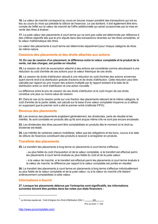 http://www.procomptable.com/
16. La valeur de marché correspond au cours en bourse moyen pondéré des transactions qui ont eu
lieu au cours du mois qui précède la clôture de l'exercice. Le cas échéant, il doit également être tenu
compte de l'effet sur la valeur de marché de l'offre additionnelle qui serait occasionnée par la mise en
vente des titres à évaluer.
17. La juste valeur des placements à court terme qui ne sont pas cotés est déterminée par référence à
des critères objectifs tels que le prix stipulé dans des transactions récentes sur les titres considérés, et
la valeur mathématique des titres.
La valeur des placements à court terme est déterminée séparément pour chaque catégorie de titres
de même nature.
Cessions des placements et des droits attachés aux actions
18. En cas de cession d'un placement, la différence entre la valeur comptable et le produit de la
vente, net des charges, est portée en résultat.
19. La cession de droit de souscription attaché à des actions est considérée comme aboutissant à une
réduction du coût d'entrée de ces actions pour la valeur théorique de ces droits.
20. La cession de droits d'attribution aboutit à une réduction du coût d'entrée des actions anciennes
ayant donné droit à la distribution gratuite d'actions et de droits d'attribution. Cette réduction peut être
calculée par rapport au prix moyen des actions multiplié par le rapport existant à la date de la
distribution entre un droit d'attribution et une action nouvelle. 1
La différence entre le prix de cession de ces droits d'attribution et le coût moyen de ces droits
constitue une plus ou moins-value de cession.
21. Dans le cas où la cession porte sur une fraction des placements relevant de la même catégorie, le
coût d'entrée de la partie cédée, est calculé sur la base d'une valeur comptable moyenne ou à défaut,
en supposant que le premier sorti a été le premier entré (méthode FIFO).
Revenus des placements
22. Les revenus des placements englobent généralement, les dividendes, parts de résultat et les
intérêts. Ils sont constatés en produits dès qu'ils sont acquis même s'ils ne sont pas encore encaissés.
23. Les dividendes des titres peuvent être comptabilisés en produits dès le moment où le droit au
dividende est établi.
24. Les intérêts de certaines valeurs mobilières, telles que les obligations et les bons, courus à la date
de clôture de l'exercice constituent des produits à recevoir à enregistrer en produits.
Transferts des placements
25. Le transfert des placements à long terme en placements à court terme s'effectue :
- au plus faible du coût d'acquisition et de la valeur comptable, si le transfert est effectué parmi
les placements à court terme évalués au plus faible du coût et de la juste valeur.
- à la valeur de marché, si le transfert est effectué parmi les placements à court terme évalués à
la valeur de marché, la différence par rapport à la valeur comptable est portée en résultat.
26. Le transfert des placements à court terme en placements à long terme s'effectue individuellement
au plus faible de la valeur comptable et de la juste valeur, ou à la valeur du marché s'ils étaient
antérieurement comptabilisés à cette valeur.
Informations à fournir
27. Lorsque les placements détenus par l'entreprise sont significatifs, les informations
suivantes doivent être portées dans les notes aux états financiers :
1
La formule exacte est : Coût d'origine d'un Droit d'Attribution (DA) = DA .
Prix ex-droit + 1 DA
 