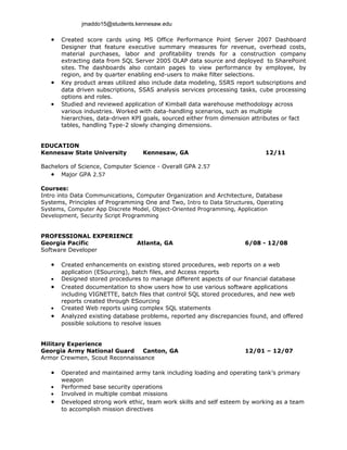 jmaddo15@students.kennesaw.edu

   •   Created score cards using MS Office Performance Point Server 2007 Dashboard
       Designer that feature executive summary measures for revenue, overhead costs,
       material purchases, labor and profitability trends for a construction company
       extracting data from SQL Server 2005 OLAP data source and deployed to SharePoint
       sites. The dashboards also contain pages to view performance by employee, by
       region, and by quarter enabling end-users to make filter selections.
   •   Key product areas utilized also include data modeling, SSRS report subscriptions and
       data driven subscriptions, SSAS analysis services processing tasks, cube processing
       options and roles.
   •   Studied and reviewed application of Kimball data warehouse methodology across
       various industries. Worked with data-handling scenarios, such as multiple
       hierarchies, data-driven KPI goals, sourced either from dimension attributes or fact
       tables, handling Type-2 slowly changing dimensions.


EDUCATION
Kennesaw State University          Kennesaw, GA                              12/11

Bachelors of Science, Computer Science - Overall GPA 2.57
   • Major GPA 2.57

Courses:
Intro into Data Communications, Computer Organization and Architecture, Database
Systems, Principles of Programming One and Two, Intro to Data Structures, Operating
Systems, Computer App Discrete Model, Object-Oriented Programming, Application
Development, Security Script Programming


PROFESSIONAL EXPERIENCE
Georgia Pacific         Atlanta, GA                                   6/08 - 12/08
Software Developer

   •   Created enhancements on existing stored procedures, web reports on a web
       application (ESourcing), batch files, and Access reports
   •   Designed stored procedures to manage different aspects of our financial database
   •   Created documentation to show users how to use various software applications
       including VIGNETTE, batch files that control SQL stored procedures, and new web
       reports created through ESourcing
   •   Created Web reports using complex SQL statements
   •   Analyzed existing database problems, reported any discrepancies found, and offered
       possible solutions to resolve issues


Military Experience
Georgia Army National Guard     Canton, GA                            12/01 – 12/07
Armor Crewmen, Scout Reconnaissance

   •   Operated and maintained army tank including loading and operating tank’s primary
       weapon
   •   Performed base security operations
   •   Involved in multiple combat missions
   •   Developed strong work ethic, team work skills and self esteem by working as a team
       to accomplish mission directives
 