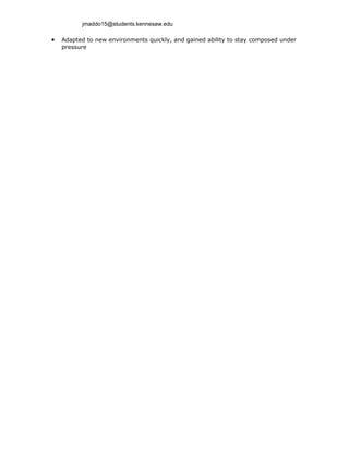 jmaddo15@students.kennesaw.edu

•   Adapted to new environments quickly, and gained ability to stay composed under
    pressure
 