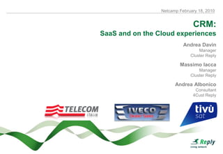 Netcamp February 18, 2010


                               CRM:
SaaS and on the Cloud experiences
                           Andrea Davin
                                  Manager
                              Cluster Reply

                         Massimo Iacca
                                  Manager
                              Cluster Reply

                       Andrea Albonico
                                Consultant
                               4Cust Reply
 