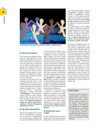 gestione
44
il nu
ovoclub
Savino Tupputi
Laureato in Scienze Motorie con
specializzazione in gestione e
organizzazione delle strutture
sportive, ha operato per diversi
anni nel campo del fitness co-
me istruttore, personal trainer,
club manager e poi titolare di
due wellness club. È impegnato
nella formazione e consulenza
di centri fitness come esperto
in organizzazione, gestione e
sviluppo delle politiche commer-
ciali e di marketing. Business e
team coach, è ideatore di Wellfit
Solutions.
nn mancanza d’impegno
Non ci può essere impegno in man-
canza di coinvolgimento: la man-
canza di conflitti fa venir meno l’a-
scolto delle opinioni e l’assunzio-
ne di decisioni che poi dovranno
essere “subite” da altri membri. Le
persone non vogliono ciò che non
include la loro opinione o le loro
idee, quindi, per ottenere il loro
impegno, bisogna prima di tutto
chiedere il loro apporto e ascoltar-
le. Altrimenti si sentiranno escluse
e poco considerate.
Un approccio del genere fa sì che
i membri del team, anche se non
completamente d’accordo con le
idee del coach, le comprenderanno
e passeranno all’azione portando a
termine l’impegno preso e rispet-
tando le scadenze. La mancanza
d’impegno è spesso provocata
dall’ambiguità: i team produttivi
creano decisioni e piani d’azione
chiari e sono certi di avere il sup-
porto di ogni membro del team
stesso. C’è impegno quando le
regole del gioco sono chiare,
condivise e frutto dell’apporto
individuale di tutti.
nn fuga dalle responsabilità
Senza il coinvolgimento non ci può
essere responsabilità: le persone
non si prendono responsabilità
se non fanno parte integrante del
processo di definizione del piano
e se non hanno ben chiaro cosa ci
si aspetta da loro. È importante
sviluppare un senso di responsa-
bilità reciproco, in base al quale
ogni membro si sente responsabile
per tutto il Team. In questo modo
ogni membro non lascerà mai solo
un altro componente in difficoltà,
bensì lo aiuterà per mantener fede
alle scadenze e raggiungere i risul-
tati prefissati. Ogni membro deve
rispondere delle altrui responsabi-
lità e deve accettare che gli altri si
assicurino dell’adempimento delle
proprie. Quando ciò non avviene,
gli standard di qualità sono
bassi perché si tende a scaricare
le responsabilità proprie sugli altri
e non ci si occupa di come operano
gli altri. Una situazione del genere
favorisce comportamenti non alli-
neati e basse performance.
Un fantastico esempio di team
coaching e, in particolare, della
tendenza a scaricare le responsa-
bilità verso gli altri e a crearsi alibi
è contenuto nel video presente su
YouTube e intitolato Julio Velasco
“Gli schiacciatori NON parlano
dell’alzata, la risolvono”. Deve
essere chiaro il piano d’azione:
cosa deve essere fatto, da chi e
quando.
nn disattenzione verso i
risultati
Se tutti i membri non sono respon-
sabili di ciò che fa il Team, ognuno
anteporrà i propri interessi perso-
nali a quelli della squadra. Questo
atteggiamento egoistico riduce
l’abilità di raggiungere obiettivi
comuni e di conseguenza perde-
ranno tutti. In questo caso ogni in-
dividuo protegge il proprio status
ed ego impedendo a tutti gli altri
di esprimere il proprio potenziale
massimo.
In un Team unito, in cui c’è diffu-
sa fiducia, confronto costruttivo,
costante impegno e mutua respon-
sabilità, ognuno ha come primo
obiettivo il risultato del Team, è
orientato al risultato comune e lo
ottiene. Ogni membro deve con-
tribuire al successo del Team e
anteporlo a quello personale.
Gestendo le 5 disfunzioni viste sin
qui si ottiene un Team unito e co-
eso, pronto a raggiungere grandi
risultati. Nella seconda parte di
questo articolo vedremo che cosa
deve fare il team coach per rendere
coesa la sua squadra e portarla ad
esprimersi al massimo del proprio
potenziale, utilizzando strumenti
molto utili – che analizzeremo in
modo approfondito – come la “ta-
vola rotonda”, la “ruota del team”,
la “libreria del team” e la “carta
del team”. Quest’ultima è un mo-
dello che racchiude tutto ciò che
è importante per il Team: visione
organizzativa, scopo, valori e re-
gole, iniziative del team (obiettivi
e ruoli), pratiche del team (comu-
nicazione, processi decisionali, re-
sponsabilità) e risorse (interne ed
esterne).
In un team unito, ogni membro ha come primo obiettivo il risultato del team
 