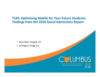 TL05:	
  Op)mizing	
  Mobile	
  for	
  Your	
  Future	
  Students:	
  
Findings	
  from	
  the	
  2016	
  Social	
  Admissions	
  Report	
  
•  Brian	
  Niles,	
  TargetX,	
  CA	
  
•  Gil	
  Rogers,	
  Chegg,	
  CA	
  
 