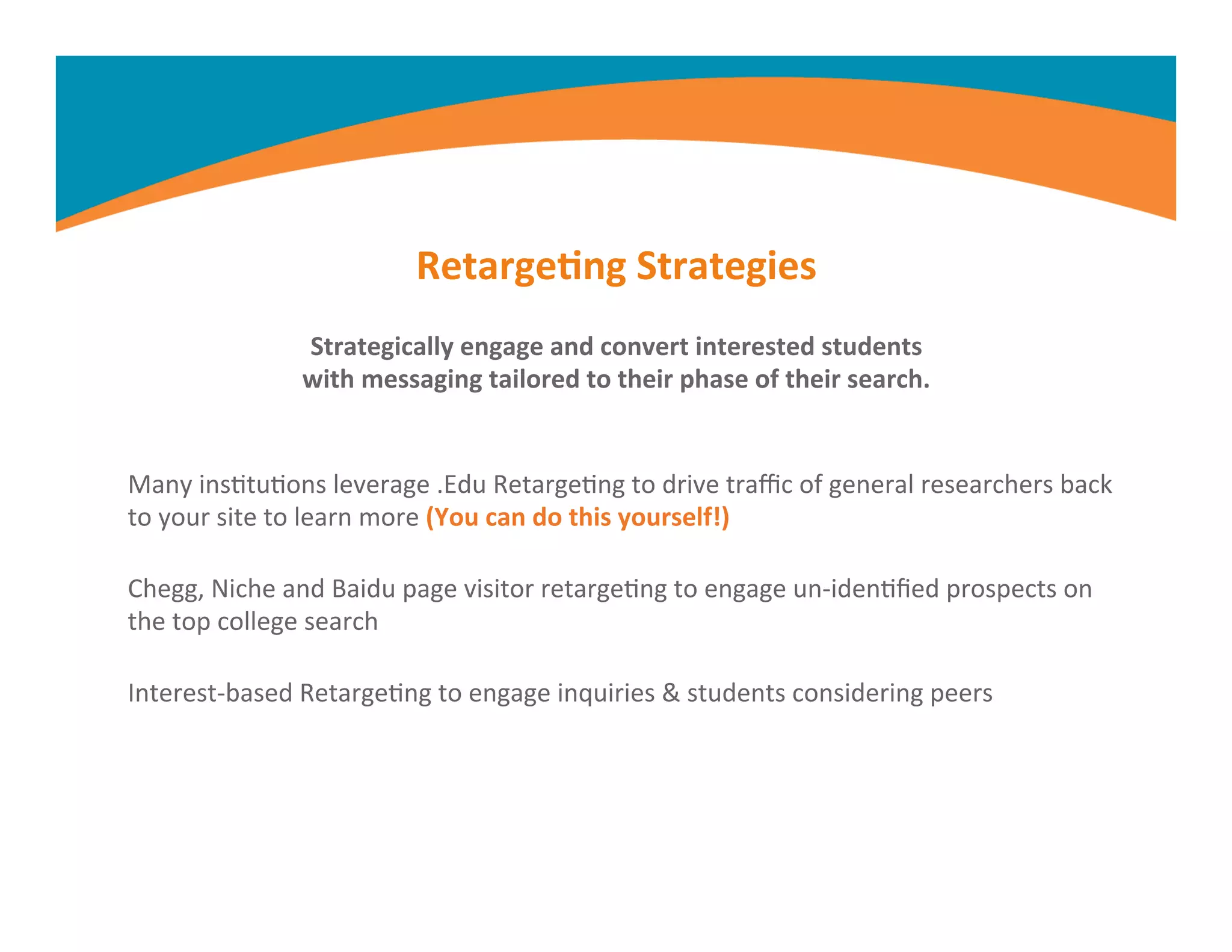 Retarge,ng	
  Strategies	
  
Strategically	
  engage	
  and	
  convert	
  interested	
  students	
  
with	
  messaging	
  tailored	
  to	
  their	
  phase	
  of	
  their	
  search.	
  
Many	
  insMtuMons	
  leverage	
  .Edu	
  RetargeMng	
  to	
  drive	
  traﬃc	
  of	
  general	
  researchers	
  back	
  
to	
  your	
  site	
  to	
  learn	
  more	
  (You	
  can	
  do	
  this	
  yourself!)	
  
Chegg,	
  Niche	
  and	
  Baidu	
  page	
  visitor	
  retargeMng	
  to	
  engage	
  un-­‐idenMﬁed	
  prospects	
  on	
  
the	
  top	
  college	
  search	
  
Interest-­‐based	
  RetargeMng	
  to	
  engage	
  inquiries	
  &	
  students	
  considering	
  peers	
  
	
  
	
  
 