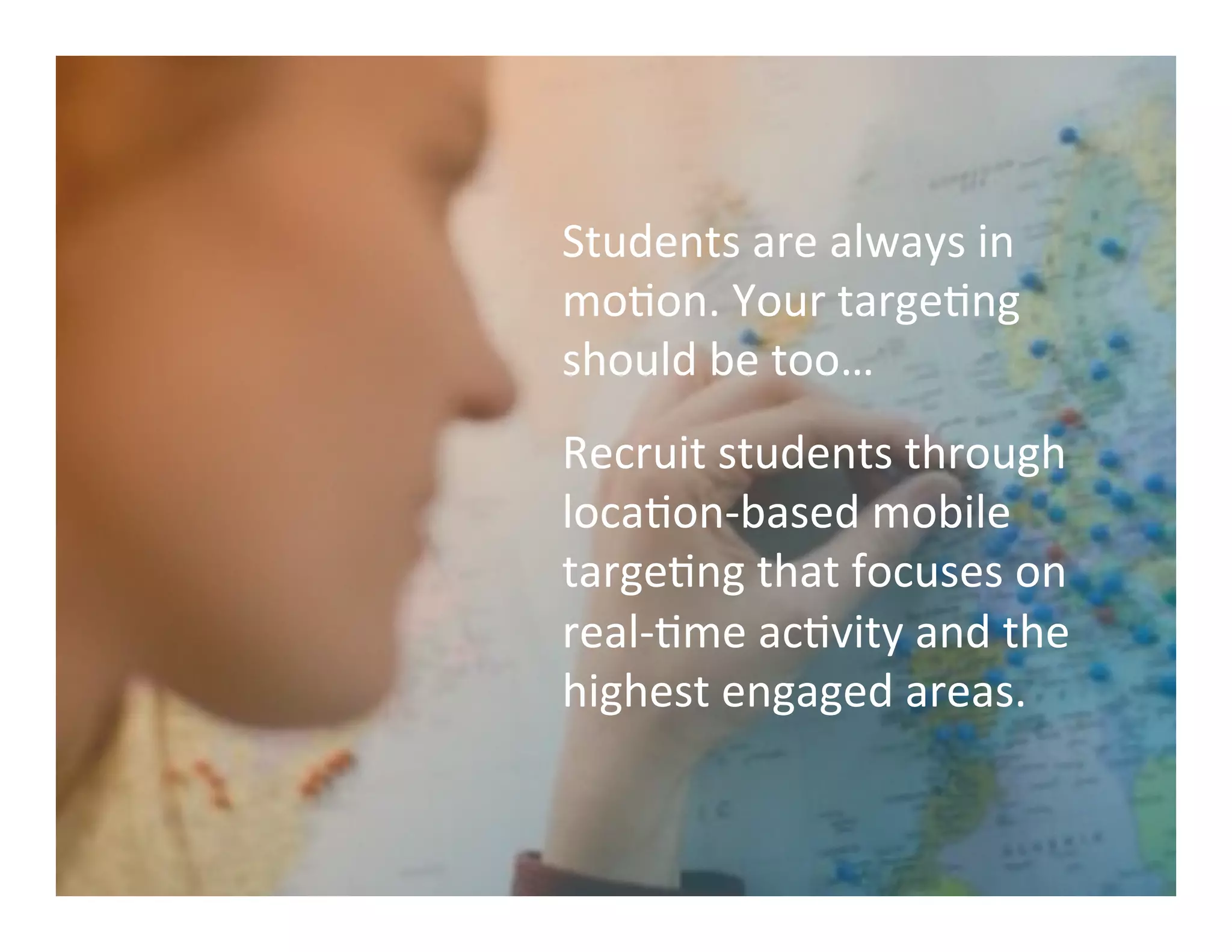 Students	
  are	
  always	
  in	
  
moMon.	
  Your	
  targeMng	
  
should	
  be	
  too…	
  
Recruit	
  students	
  through	
  
locaMon-­‐based	
  mobile	
  
targeMng	
  that	
  focuses	
  on	
  
real-­‐Mme	
  acMvity	
  and	
  the	
  
highest	
  engaged	
  areas.	
  	
  	
  
 
