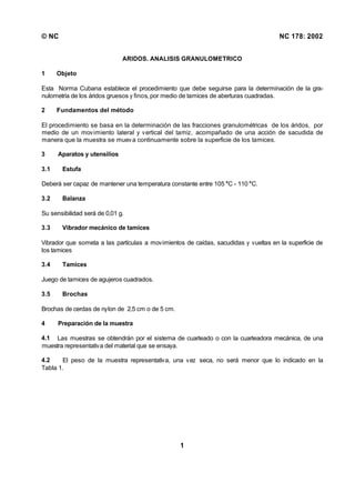 © NC NC 178: 2002
1
ARIDOS. ANALISIS GRANULOMETRICO
1 Objeto
Esta Norma Cubana establece el procedimiento que debe seguirse para la determinación de la gra-
nulometría de los áridos gruesos y finos, por medio de tamices de aberturas cuadradas.
2 Fundamentos del método
El procedimiento se basa en la determinación de las fracciones granulométricas de los áridos, por
medio de un movimiento lateral y vertical del tamiz, acompañado de una acción de sacudida de
manera que la muestra se mueva continuamente sobre la superficie de los tamices.
3 Aparatos y utensilios
3.1 Estufa
Deberá ser capaz de mantener una temperatura constante entre 105 °C - 110 °C.
3.2 Balanza
Su sensibilidad será de 0,01 g.
3.3 Vibrador mecánico de tamices
Vibrador que someta a las partículas a movimientos de caídas, sacudidas y vueltas en la superficie de
los tamices
3.4 Tamices
Juego de tamices de agujeros cuadrados.
3.5 Brochas
Brochas de cerdas de nylon de 2,5 cm o de 5 cm.
4 Preparación de la muestra
4.1 Las muestras se obtendrán por el sistema de cuarteado o con la cuarteadora mecánica, de una
muestra representativa del material que se ensaya.
4.2 El peso de la muestra representativa, una vez seca, no será menor que lo indicado en la
Tabla 1.
 