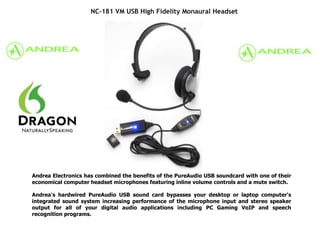 NC-181 VM USB High Fidelity Monaural Headset
Andrea Electronics has combined the benefits of the PureAudio USB soundcard with one of their
economical computer headset microphones featuring inline volume controls and a mute switch.
Andrea's hardwired PureAudio USB sound card bypasses your desktop or laptop computer's
integrated sound system increasing performance of the microphone input and stereo speaker
output for all of your digital audio applications including PC Gaming VoIP and speech
recognition programs.
 