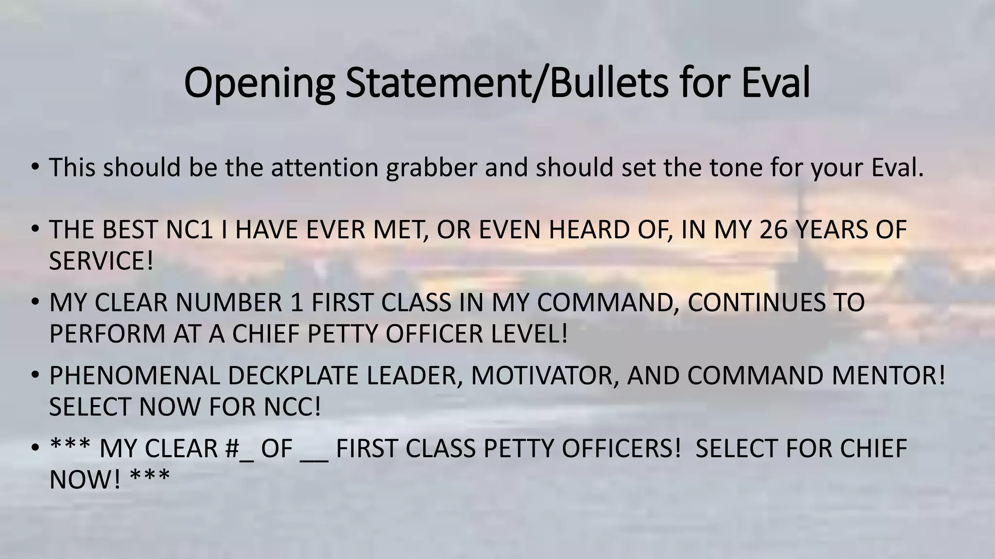 Opening Statement/Bullets for Eval
• This should be the attention grabber and should set the tone for your Eval.
• THE BEST NC1 I HAVE EVER MET, OR EVEN HEARD OF, IN MY 26 YEARS OF
SERVICE!
• MY CLEAR NUMBER 1 FIRST CLASS IN MY COMMAND, CONTINUES TO
PERFORM AT A CHIEF PETTY OFFICER LEVEL!
• PHENOMENAL DECKPLATE LEADER, MOTIVATOR, AND COMMAND MENTOR!
SELECT NOW FOR NCC!
• *** MY CLEAR #_ OF __ FIRST CLASS PETTY OFFICERS! SELECT FOR CHIEF
NOW! ***
 
