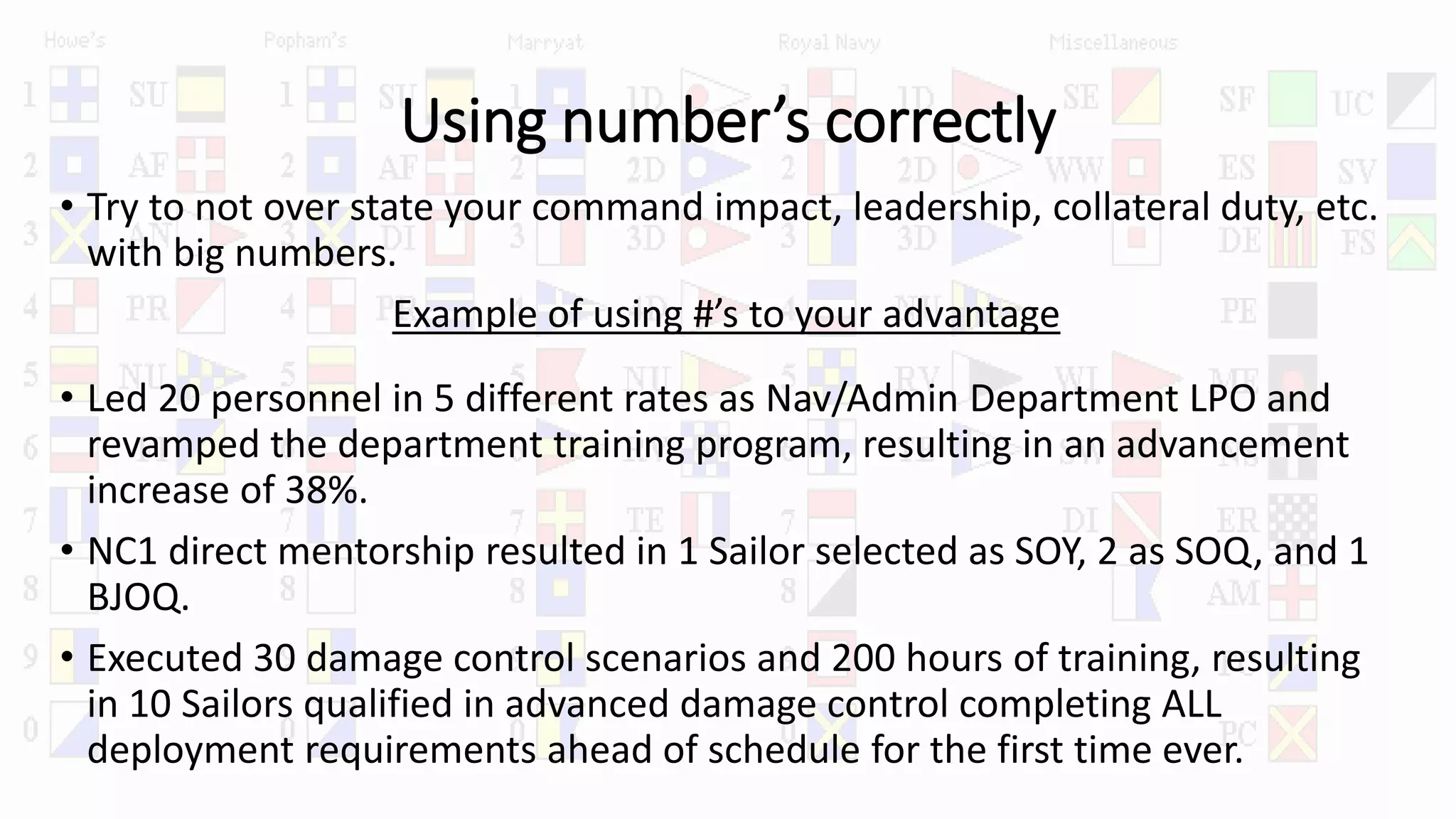 Using number’s correctly
• Try to not over state your command impact, leadership, collateral duty, etc.
with big numbers.
Example of using #’s to your advantage
• Led 20 personnel in 5 different rates as Nav/Admin Department LPO and
revamped the department training program, resulting in an advancement
increase of 38%.
• NC1 direct mentorship resulted in 1 Sailor selected as SOY, 2 as SOQ, and 1
BJOQ.
• Executed 30 damage control scenarios and 200 hours of training, resulting
in 10 Sailors qualified in advanced damage control completing ALL
deployment requirements ahead of schedule for the first time ever.
 