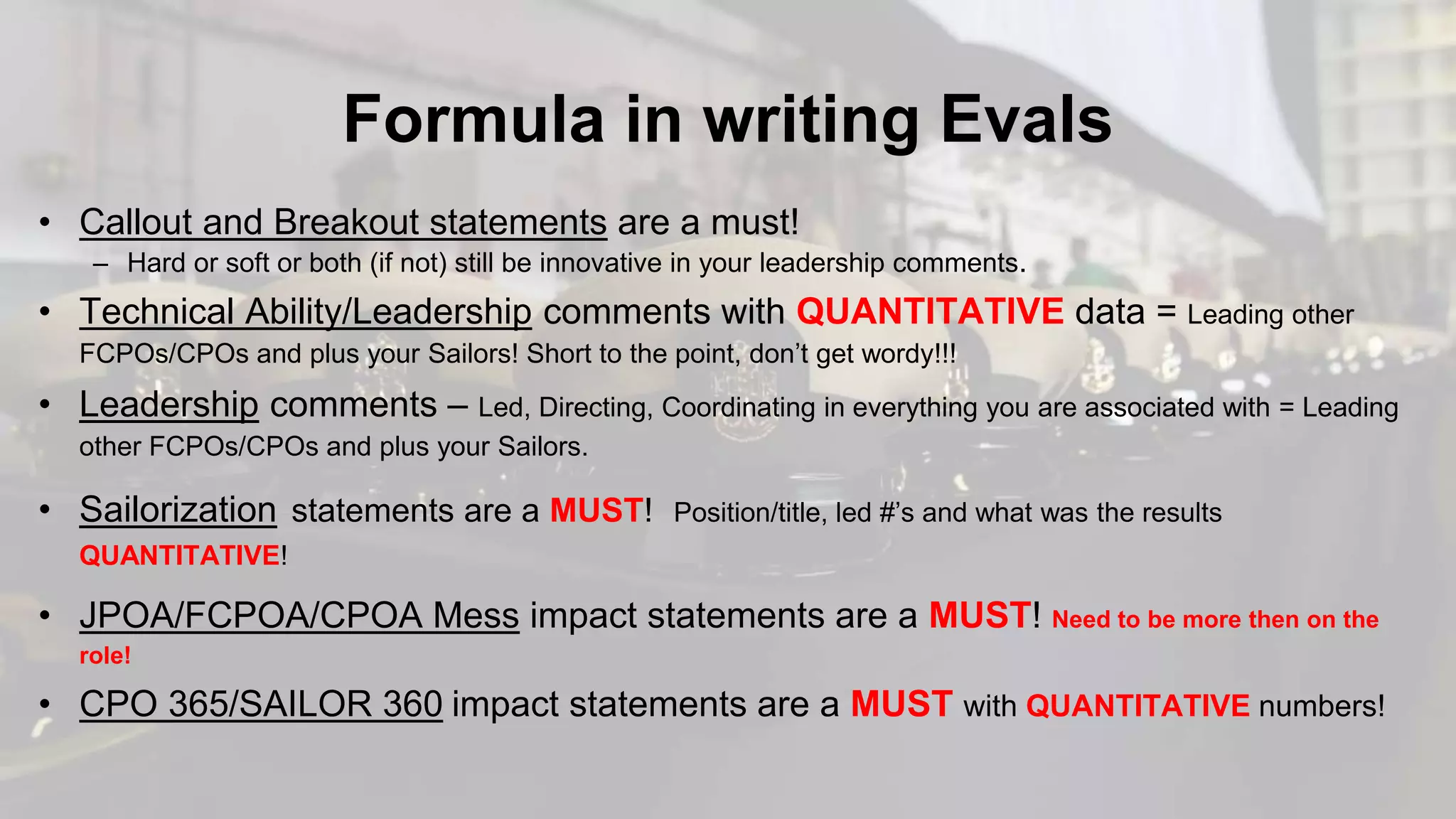 Formula in writing Evals
• Callout and Breakout statements are a must!
– Hard or soft or both (if not) still be innovative in your leadership comments.
• Technical Ability/Leadership comments with QUANTITATIVE data = Leading other
FCPOs/CPOs and plus your Sailors! Short to the point, don’t get wordy!!!
• Leadership comments – Led, Directing, Coordinating in everything you are associated with = Leading
other FCPOs/CPOs and plus your Sailors.
• Sailorization statements are a MUST! Position/title, led #’s and what was the results
QUANTITATIVE!
• JPOA/FCPOA/CPOA Mess impact statements are a MUST! Need to be more then on the
role!
• CPO 365/SAILOR 360 impact statements are a MUST with QUANTITATIVE numbers!
 