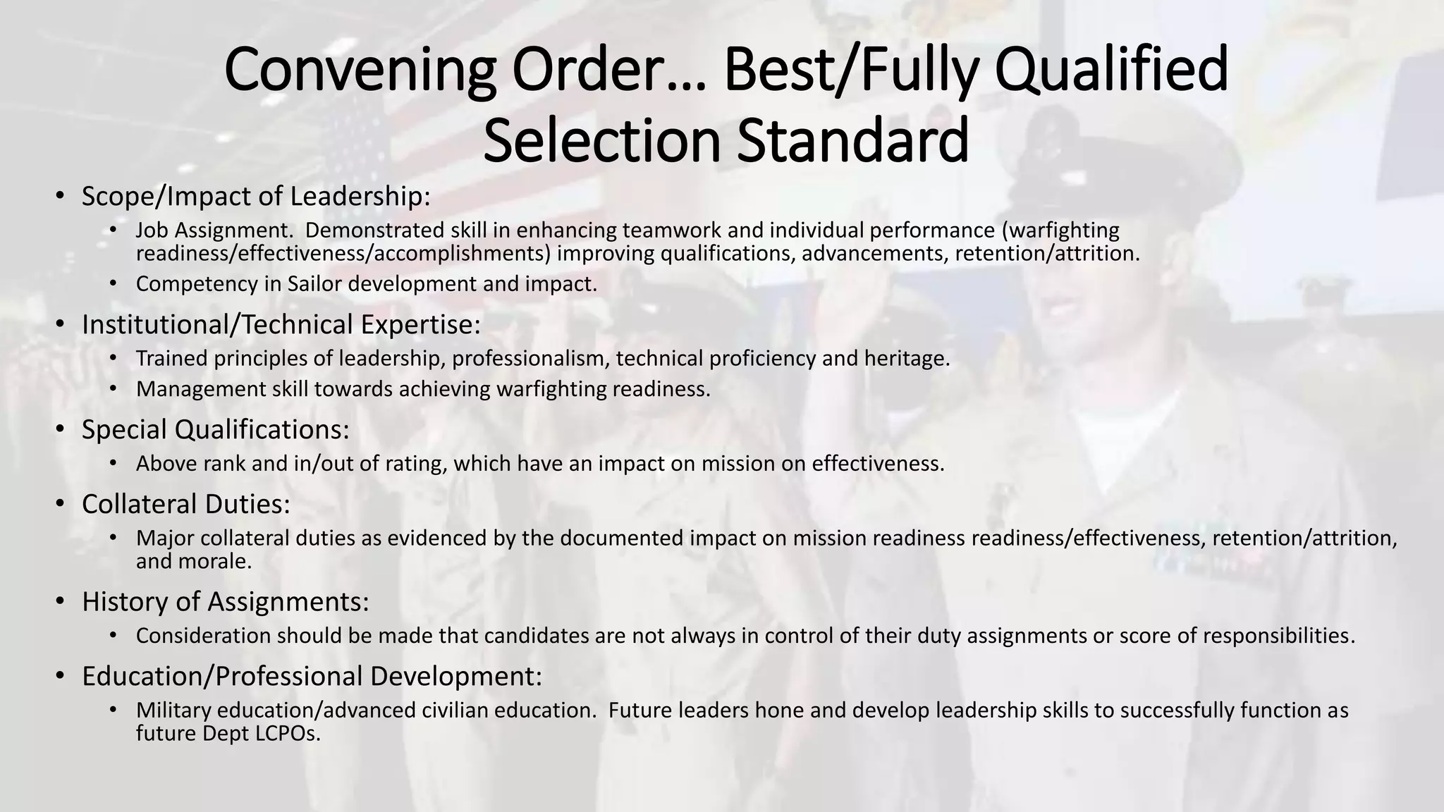 Convening Order… Best/Fully Qualified
Selection Standard
• Scope/Impact of Leadership:
• Job Assignment. Demonstrated skill in enhancing teamwork and individual performance (warfighting
readiness/effectiveness/accomplishments) improving qualifications, advancements, retention/attrition.
• Competency in Sailor development and impact.
• Institutional/Technical Expertise:
• Trained principles of leadership, professionalism, technical proficiency and heritage.
• Management skill towards achieving warfighting readiness.
• Special Qualifications:
• Above rank and in/out of rating, which have an impact on mission on effectiveness.
• Collateral Duties:
• Major collateral duties as evidenced by the documented impact on mission readiness readiness/effectiveness, retention/attrition,
and morale.
• History of Assignments:
• Consideration should be made that candidates are not always in control of their duty assignments or score of responsibilities.
• Education/Professional Development:
• Military education/advanced civilian education. Future leaders hone and develop leadership skills to successfully function as
future Dept LCPOs.
 