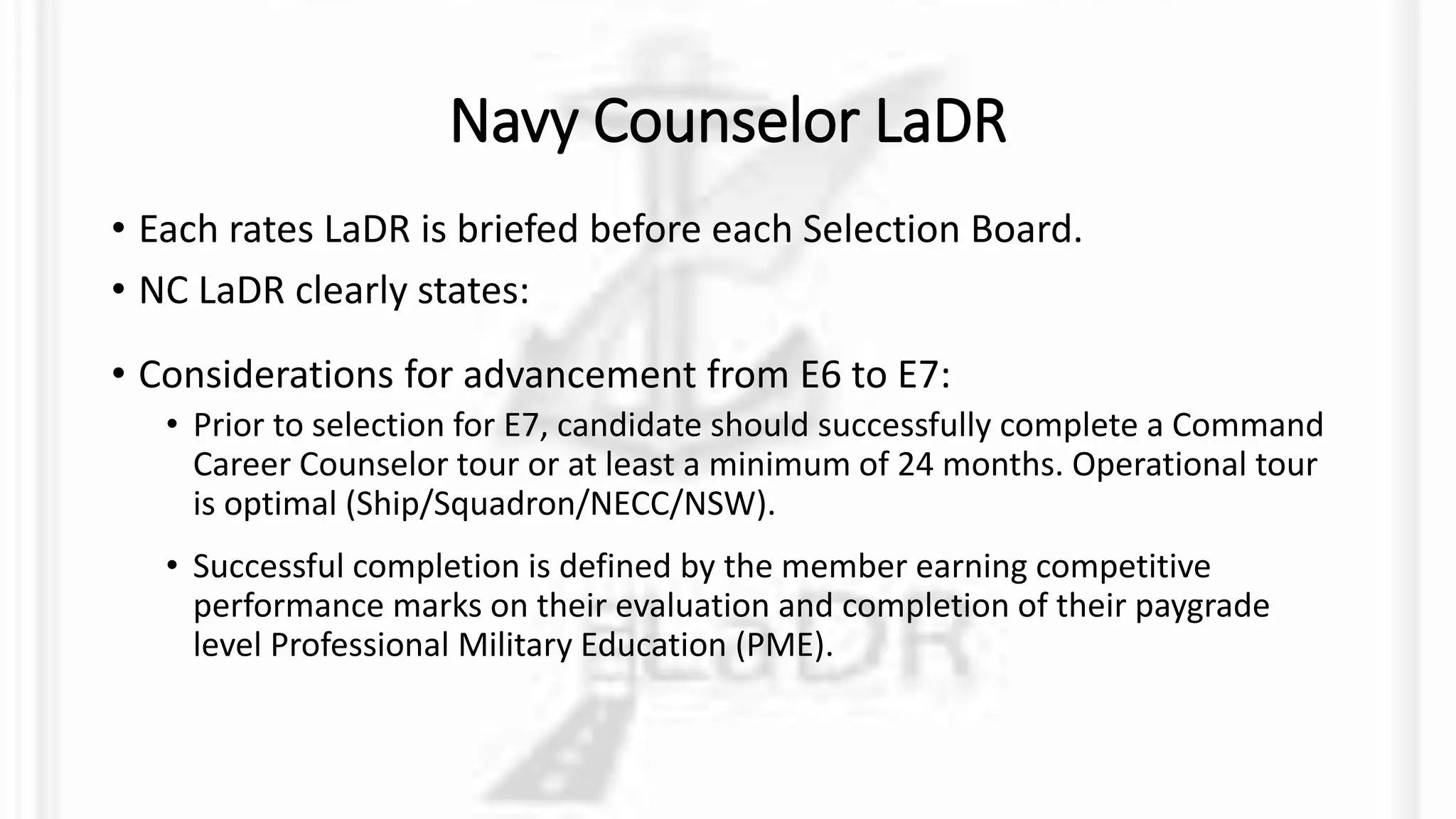 Navy Counselor LaDR
• Each rates LaDR is briefed before each Selection Board.
• NC LaDR clearly states:
• Considerations for advancement from E6 to E7:
• Prior to selection for E7, candidate should successfully complete a Command
Career Counselor tour or at least a minimum of 24 months. Operational tour
is optimal (Ship/Squadron/NECC/NSW).
• Successful completion is defined by the member earning competitive
performance marks on their evaluation and completion of their paygrade
level Professional Military Education (PME).
 
