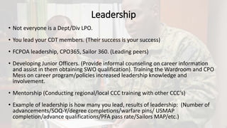 Leadership
• Not everyone is a Dept/Div LPO.
• You lead your CDT members. (Their success is your success)
• FCPOA leadership, CPO365, Sailor 360. (Leading peers)
• Developing Junior Officers. (Provide informal counseling on career information
and assist in them obtaining SWO qualification). Training the Wardroom and CPO
Mess on career program/policies increased leadership knowledge and
involvement.
• Mentorship (Conducting regional/local CCC training with other CCC’s)
• Example of leadership is how many you lead, results of leadership: (Number of
advancements/SOQ-Y/degree completions/warfare pins/ USMAP
completion/advance qualifications/PFA pass rate/Sailors MAP/etc.)
 