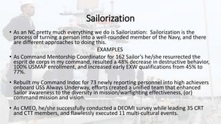 Sailorization
• As an NC pretty much everything we do is Sailorization: Sailorization is the
process of turning a person into a well-rounded member of the Navy, and there
are different approaches to doing this.
EXAMPLES
• As Command Mentorship Coordinator for 162 Sailor’s he/she resurrected the
esprit de corps in my command, resulted a 48% decrease in destructive behavior,
100% USMAP enrollment, and increased early EXW qualifications from 45% to
77%.
• Rebuilt my Command Indoc for 73 newly reporting personnel into high achievers
onboard USS Always Underway, efforts created a unified team that enhanced
Sailor awareness to the diversity in mission/warfighting effectiveness, (or)
command mission and vision.
• As CMEO, he/she successfully conducted a DEOMI survey while leading 35 CRT
and CTT members, and flawlessly executed 11 multi-cultural events.
 