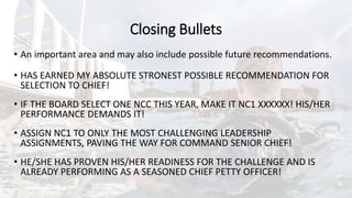 Closing Bullets
• An important area and may also include possible future recommendations.
• HAS EARNED MY ABSOLUTE STRONEST POSSIBLE RECOMMENDATION FOR
SELECTION TO CHIEF!
• IF THE BOARD SELECT ONE NCC THIS YEAR, MAKE IT NC1 XXXXXX! HIS/HER
PERFORMANCE DEMANDS IT!
• ASSIGN NC1 TO ONLY THE MOST CHALLENGING LEADERSHIP
ASSIGNMENTS, PAVING THE WAY FOR COMMAND SENIOR CHIEF!
• HE/SHE HAS PROVEN HIS/HER READINESS FOR THE CHALLENGE AND IS
ALREADY PERFORMING AS A SEASONED CHIEF PETTY OFFICER!
 